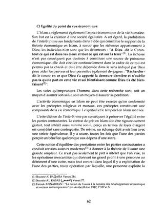 C) Egalité du point du vue économique.
L'Isbm a réglementé également l'aspect économique de la vie humaine.
50n but est la création d'une société égalitaire. A cet égard, la prohibition
de l'intérêt puise ses fondements dans l'idée qui consititue le support de la
théorie économique en Islam, à savoir quc les richesses appartiennent à
Dicu, les individus n'en sont que les détenteurs: "A Dieu -dit le Coran-
tout ce qui est dans les cieux et tout ce qui est sur la terre"(1l. La richesse
n'est par conséquent pas destinée à constituer une source de puissance
économique, elle doit circuler continuellement dans le cadre de ce qui est
permis par la charià et doit être dépensée dans le sens indiqué par Dieu
pour aider les pauvres et leur permettre également de gagner: "Recherche -
dit le coran- en ce que Dieu t'a apporté la demeure dernière et n'oublie
pas ta quote part en cette vie et soi bienfaisant comme Dieu t'a été bien-
faisant(2)".
Les voies qu'empruntera l'homme dans cette recherche sont, soit un
moyen d'assurer son salut, soit un moyen d'assurer sa perdition.
L'activité économique en Islam ne peut être exercée qu'en conformité
avec les préceptes religieux et moraux, ces préceptes constituent une
composante de la vie économique. Le sprituel et le temporel en Islam sont liés.
L'interdiction de l'intérêt vise par conséquent à préserver l'égalité entre
les parties contractantes. Le contrat de prêt en Islam doit être rigoureusement
gratuit, tout intérêt aussi minime soit-il, perçu en termes de loyer d'argent
est considéré sans contrepartie. De même, lm échange doit avoir lieu avec
une stricte équivalence. Il y a usure, toutes les fois que l'lme des parties
perçoit lm bénéfice quelconque aux dépens d'lme autre.
Cette notion d'équilibre des prestations entre les parties contractantes a
conduit certains auteurs modemes(3) à donner à la théorie de l'usure lme
grande ampleur. Ce n'est pas seulement le prêt à intérêt que l'on vise, ni
les opérations mercantiles qui donnent tm grand profit à lme personne au
détriment d'tme autre, mais tout contrat dans lequel il y a exploitation de
l'une des parties, toute opération par laquelle, tme personne exploite la
(1) Sourate Al BAQARA Verset 284.
(2) Sourate AL KASAS (~) Verset 77.
(3) Farouk ANNABHAN : "La notion de l'usure à la lumière des développement économique
et sociaux contemporains" (en Arabe) Rabat 1987, P 107 et S.
62
 