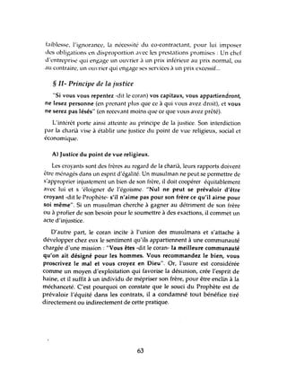 faiblesse, l'ignorance, la nécessité du co-contractant, pour lui imposer
des obligations en disproportion avec les prestations promises: Un chef
d'entreprise qui engage un ouvrier il un prix inférieur au prix normal, ou
au contraire, un ouvrier qui engage ses services à un prix excessif...
§ Il- Prillcipe de la justice
"Si vous vous repentez -dit le coran) vos capitaux, vous appartiendront,
ne lesez personne (en prenant plus que ce à qui vous avez droit), et vous
ne serez pas lésés" (en recevant moins que ce que vous avez prêté).
L'intérêt porte ainsi atteinte au principe de la justice. Son interdiction
par la charià vise à établir une justice du point de vue religieux, social et
économique.
A) Justice du point de vue religieux.
Les croyants sont des frères au regard de la charià, leurs rapports doivent
être ménagés dans un esprit d'égalité. Un musulman ne peut se permettre de
s'approprier injustement un bien de son frère, il doit coopérer équitablement
aVec lui et s'éloigner de l'égoïsme. "Nul ne peut se prévaloir d'être
croyant -dit le Prophète- s'il n'aime pas pour son frère ce qu'il aime pour
soi même". Si un musulman cherche à gagner au détriment de son frère
ou à profier de son besoin pour le soumettre à des exactions, il commet un
acte d'injustice.
D'autre part, le coran incite à l'tmion des musulmans et s'attache à
développer chez eux le sentiment qu'ils appartiennent à une comrmmauté
chargée d'une mission: "Vous êtes -dit le coran- la meilleure communauté
qu'on ait désigné pour les hommes. Vous recommandez le bien, vous
proscrivez le mal et vous croyez en Dieu". Or, l'usure est considérée
comme un moyen d'exploitation qui favorise la désunion, crée l'esprit de
haine, et il suffit à lm individu de mépriser son frère, pour être enclin à la
méchanceté. C'est pourquoi on constate que le souci du Prophète est de
prévaloir l'équité dans les contrats, il a condamné tout bénéfice tiré
directement ou indirectement de cette pratique.
63
 