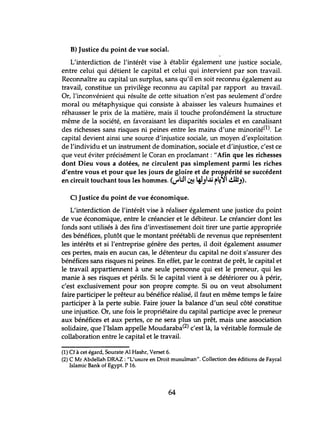 B) Justice du point de vue social.
L'interdiction de l'intérêt vise à établir également une justice sociale,
entre celui qui détient le capital et celui qui intervient par son travail.
Reconnaître au capital un surplus, sans qu'il en soit reconnu également au
travail, constitue un privilège reconnu au capital par rapport au travail.
Or, l'inconvénient qui résulte de cette situation n'est pas seulement d'ordre
moral ou métaphysique qui consiste à abaisser les valeurs humaines et
réhausser le prix de la matière, mais il touche profondément la structure
même de la société, en favoraisant les disparités sociales et en canalisant
des richesses sans risques ni peines entre les mains d'une minorité(l). Le
capital devient ainsi une source d'injustice sociale, un moyen d'exploitation
de l'individu et un instrument de domination, sociale et d'injustice, c'est ce
que veut éviter précisément le Coran en proclamant: "Afin que les richesses
dont Dieu vous a dotées, ne circulent pas simplement parmi les riches
d'entre vous et pour que les jours de gloire et de pro~péritése succédent
en circuit touchant tous les hommes. V W1 ~ 4J.J1..ü r~~1 ~.J)'
C) Justice du point de vue économique.
L'interdiction de l'intérêt vise à réaliser également une justice du point
de vue économique, entre le créancier et le débiteur. Le créancier dont les
fonds sont utilisés à des fins d'investissement doit tirer une partie appropriée
des bénéfices, plutôt que le montant préétabli de revenus que représentent
les intérêts et si l'entreprise génère des pertes, il doit également assumer
ces pertes, mais en aucun cas, le détenteur du capital ne doit s'assurer des
bénéfices sans risques ni peines. En effet, par le contrat de prêt, le capital et
le travail appartiennent à une seule personne qui est le preneur, qui les
manie à ses risques et périls. Si le capital vient à se détériorer ou à périr,
c'est exclusivement pour son propre compte. Si ou on veut absolument
faire participer le prêteur au bénéfice réalisé, il faut en même temps le faire
participer à la perte subie. Faire jouer la balance d'un seul côté constitue
une injustice. Or, une fois le propriétaire du capital participe avec le preneur
aux bénéfices et aux pertes, ce ne sera plus un prêt, mais une association
solidaire, que l'Islam appelle Moudaraba(2) c'est là, la véritable formule de
collaboration entre le capital et le travail.
(1) Cf à cet égard, Sourate Al Hashr, Verset 6.
(2) C Mr Abdellah DRAZ : "L'usure en Droit musulman". Collection des éditions de Faycal
Islamic Bank of Egypt. P 16.
64
 