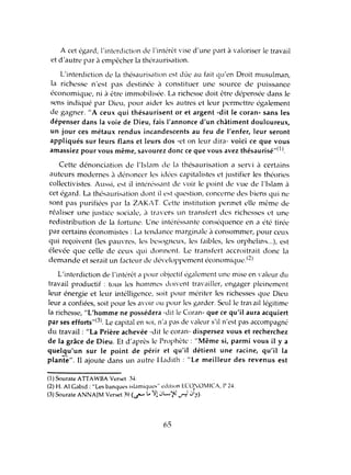 A cet égard, l'interdiction dl' l'intérl't vise d'une part à valoriser le travail
et d'autre par il empêcher la théraurisation.
L'interdiction de la thésaurisation est dùe au fait qu'en Droit musulman,
la richesse n'est pas destinée à constituer une source de puissance
économique, ni à être immobilisée. La richesse doit être dépensée dans le
sens indiqué par Dieu, pour aider les autres et leur permettre également
de gagner. "A ceux qui thésaurisent or et argent -dit le coran- sans les
dépenser dans la voie de Dieu, fais l'annonce d'un châtiment douloureux,
un jour ces métaux rendus incandescents au feu de l'enfer, leur seront
appliqués sur leurs flans et leurs dos -et on leur dira- voici ce que vous
amassiez pour vous même, savourez donc ce que vous avez thésaurisé"(l J.
Cette dénonciation de l'Islam dl' la thésaurisation a servi à certains
auteurs modernes à dénoncer les idées capitalistes et justifier les théories
collectivistes. Aussi, est il intéréssant dl' voir le point de vue dl' l'Islam il
cet égard. La thésaurisation dont il l'st question, concerne des biens qui ne
sont pas purifiées par la ZAKAT. Cette institution permet elle même de
réaliser une justice sociale, il travers un transfert des richesses ct une
redistribution de la fortune. Une intéréssante conséquence en a été tirée
par certains économistes: La tendance marginale à consommer, pour ceux
qui reçoivent (les pauvres, les besogneux, les faibles, les orphelin..,...), est
élevée que celle de ceux qui donnent. Le transfert accroitrait donc la
demande et serait un facteur de dén'Ioppement économique.(2)
L'interdiction de l'intérêt cl pour objectif également une mise en 'aleur du
travail productif: tous les hommes doin'nt travailler, engager pleinement
leur énergie et leur intélligence, soit pour mériter les richesses que Dieu
leur a confiées, soit pour les avoir ou pour les garder. Sculle travail légitime
la richesse, "L'homme ne possédera -dit le Coran- que ce qu'il aura acquiert
par ses efforts"(3). Le capital en soi, n'a pas de valeur s'il n'est pas accompagné
du travail: "La Prière achevée -dit le coran- dispersez vous et recherchez
de la grâce de Dieu. Et d'après le Prophète: "Même si, parmi vous il ya
quelqu'un sur le point de périr et qu'il détient une racine, qu'il la
plante". Il ajoute dans un autre Iladith : "Le meilleur des revenus est
(l) Sourate ATIAWBA Verset 34.
(2) H. Al Gabid : "Les banques isl,lmiques" èdilion ECOlO:vtICA, l' 24.
(3) Sourate ANNAJM Verset 39 (<J""" ..0 'JIl JL-;'tJ ...ri JI).
65
 