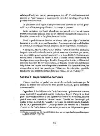 celui que l'individu perçoit par son propre travail". L'intérêt est considéré
comme lm "sale" revenu, il décourage le travail et développe l'esprit de
paresse chez l'individu.
Le placement de l'argent n'est pas considéré comme un travail, puis-
qu'il ne profite qu'au propriétaire et encourage la paresse.
Cette incitation du Droit Musulman au travail, avec les richesses
matérielles qu'elle procure a fait qu'en Islam la pauvreté est comparable à
l'impiété comme a dit le Prophète dans lm Hadith.
Ainsi, la prohibition de l'intérêt en Islam a t'elle pour objet d'inciter les
hommes à investir, à ne pas thésauriser. Au mouvement de mobilisation
de capitaux, s'accompagne tout un processus de développement économique.
A cet égard, Abdou Al MANNAN énonce: "Dans l'économie islamique,
l'argent a une valeur dans le temps, qui est incertaine et variable par nature,
qui ne peut être prédéterminée comme l'est le taux d'intérêt. Ceci sera une
raison parmi d'autres de rejeter le taux d'intérêt comme instrument de
l'analyse économique islamique. En effet, l'usage d'un intérêt prédéterminé
comporte la notion de prévision parfaite, de laquelle résulte lme distribution
inéquitable des risques entre les parties concernées. De façon similaire, les
monopoles ne sont pas permis par l'Islam, car l'exploitation possible
résultant d'une répartition inéquitable des risques est ici évidente".(l)
Section Il : La pénalisation de l'usure
L'usure constitue lm péché, une erreur de conduite incriminée par la
charià, au même titre que par le droit positif marocain, qui la considère
comme un délit.
Cependant, à la différence du Droit Musulman, qui considère comme
usure tout intérêt aussi faible soit il, produit par le prêt d'argent, ou tout
profit disproportionné tiré d'une opération de vente ou d'échange, le droit
positif marocain, considère comme usure, l'intérêt ou l'avantage qui
excède le taux normal de l'intérêt et la valeur du service rendu. L'article
878 du DOC précise en effet: "Celui qui abuse des besoins, de la faiblesse
d'esprit ou de l'inéxpérience d'tme autre personne, se fait promettre pour
(1) Citation rapportée par Mr Hamid El Gabid dans son ouvrage: Les banques Islamiques,
éd. ECONOMICA 1990 P 30.
66
 
