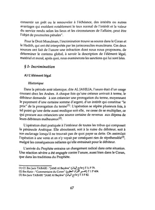 consentir tm prêt ou le renouveler à l'échéance, des intérêts ou autres
avantages qui excédent notablement le taux normal de l'intérêt et la valeur
du service rendu selon les lieux et les circonstances de l'affaire, peut être
l'objet de poursuites pénales".
Pour le Droit Musulman, l'incrimination trouve sa source dans le Coran et
le Hadith, qui ont été interprétés par les jurisconsultes musulmans. Ces deux
Sources ont fait de l'usure tme infraction dont nous nous proposons, de
déterminer le contenu global, à savoir la description de l'élément légal,
matériel et moral, après quoi, nous examinerons les sanctions qtÙ lui sont liées.
§ 1- Incrimination
A) L'élément légal
Historique
Dans la période anté islamique, dite AL JAHILIA, l'usure était d'un usage
Courant chez les Arabes. A chaque fois qu'tme créance arrivait à terme, le
débiteur demande à son créancier tme prorogation du terme, moyennant
le payement d'tme certaine somme d'argent, d'tm intérêt qui constitue "le
prix" de la prorogation du terme(1). L'opération se répète plusieurs fois, à
tel point qu'tme dette aussi modique soit elle, ne cesse de se multiplier, ce
qui procure aux créanciers tme source certaine de revenus aux dépens de
leurs débiteurs malheureux(2).
L'opération était pratiquée à l'intérieur de toutes les tribus qui composait
la péninsule Arabique. Elle aboutissait, soit à la ruine du débiteur, soit à
Son esclavage lorsqu'il ne trouvait pas de quoi payer sa dette. On assimilait
l'opération à une vente et on n'y voyait par conséquent rien de répréhensible(3),
malgré les conséquences néfastes qu'elle entrainait pour le débiteur.
L'arrivée du Prophète entraina un changement radical dans cette situation.
Une réaction sévère a été engagée contre l'usure, aussi bien dans le Coran,
que dans les traditions du Prophète.
(1) Cf. Ibn Jarir TABAR!: "JAMI Al Ba~âne".(~~ ~I>.)! 3, P 79.
(2) Ibn Katir : "Commentaire du Coran ' (~ 1ol1..,AJ1 ~) T 1 P 404.
(3) Ibn Jarir TABARI "JAMI Al Bayâne" (~~I e;-I>.) T 3 P 82.
67
 