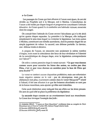 a- Le Coran
Les passages du Coran qui font allusion à l'usure sont épars, ils ont été
révélés au Prophète soit à la Mecque, soit à Medine. L'interdiction de
l'usure a été traitée par étapes longues et progressives concrétisant l'attitude
éducative du Coran quand il a à combattre une habitude vicieuse, enracinée
dans les usages.
On connaît bien l'attitude du Coran envers l'alcoolisme qui n'a été aboli
qu'en quatre étapes espacées. La première à la Mecque, elle indiquait
simplement le sens dans lequel va s'orienter le législateur. Les trois autres
à Medine, constituant une échelle ascendante, dont le premier degré fût un
simple jugement de valeur. Le second, une défense partielle. Le dernier,
une défense totale et décisive.
A propos de l'usure, on rencontre non seulement le même nombre
d'étapes, mais aussi la coïncidence des lieux de leur révélation et l'identité
de la caractéristique de chaque étape, avec la législation correspondante
sur l'alcool(1).
On relève comme première étape le verset suivant: "Ce que vous donnez
comme usure pour accroître les biens des autres, ne croîtra pas chez
Dieu, c'est ce que vous donnez en aumône pour la face de Dieu qui
sera doublé"(2).
Le verset ne contient aucune disposition prohibitive, mais une exhortation
toute négative comme on le voit: pas de récompense, mais pas de
châtiement non plus, exactement comme dans le verset Mecquois(3) relatif
à l'alcool, il fait une allusion à ce que les boissons alcoolisées ne sont pas
de la bonne nourriture, sans ajouter qu'elles sont interdites.
Cette seule distinction ainsi indiquée fera ses effets sur les âmes pieuses.
On sent de quel côté se place la préférence du législateur.
La seconde étape consiste en un avertissement lancé aux musulmans.
Le Coran leur invoque l'exemple des Juifs:
(1) Abdellah DRAZ : "L'usure en Droit Musulman" conférence faite au congrés du Droit
Musulman tenu à Paris le 7 Juillet 1951, Edition Fayçal islamic bank.
(2) Sourate ARROUM (0)1) verset 39.
(3) Sourate ANNAHL (j-:J) verset 39.
68
 