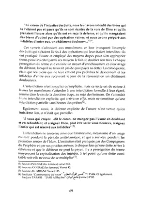 "En raison de l'injustice des Juifs, nous leur avons interdit des biens qui
ne l'étaient pas et parce qu'ils se sont écartés de la voie de Dieu et qu'ils
prenaient l'usure alors qu'ils ont en reçu la défense, et qu'ils mangeaient
des biens d'autrui par des opération vaines, et nous avons préparé aux
infidèles d'entre eux, un châtiment doulourp ·.;" (1)".
Ces versL'ts s'adressent aux musulmans, en leur invoquant l'exemple
des Juiis qui s'étaient livrés à des opérations qui leur étaient interditl's : ils
ont pratiqué l'usure L't employé des moyens dupes pour s'en approprier
(nous pouvons citer parmi ces moyens le fait de doubler son taux à chaque
prorogation du terme et d'en faire un moyen d'enrichissement et d'esclavage
du débiteur, lorsqu'il ne trouvait pas de quoi payer sa dette). La conséquence,
était que les biens qui ne leur étaient pas prohibés le deviennent et les
iniidèles d'entre eux recevront le jour de la réssurection un châtiment
douloureux.
L'interdiction n'est jusqu'ici qu'implicite, mais ce texte est de nature à
laisser les musulmans s'attendre à une interdiction formelle à leur égard,
comme dans le cas de la deuxième étape, au sujet des boissons. On s'attendait
il une interdiction explicite, qui arriva en effet, mais ne constitue qu'tme
interdiction partielle: aux heures des prières(2).
Egalement, aussi, III défence explicite de l'usure n'est venue qu'en
troisième lieu, et n'était que partielle:
"ô vous qui croyez -dit le coran- ne mangez pas l'usure en doublant
et en redoublant, et craignez Dieu, peut être serez vous heureux, craignez
l'enfer qui est réservé aux infidèles,·(3).
L'interdiction ne concerne ainsi que l'anatocisme, mécanisme d'un usage
courant pendant la période antéislamique, et qui a survécu pendant les
premières années de l'Islam. L'institution était pratiquée par des Compagnons
du Prophète et par ses proches mêmes, à chaque fois qu'une dette arrive à
échéance et que le débiteur ne peut la payer, il y a prorogation du terme
moyennant la capitalisation des intérêts, à tel point qu'une deUe aussi
faible soit-elle ne cesse de se muitiplierH).
(1) Sour,ll A!JiISAE (les fl'mmes) verset 161.
(2) Soura!l' A:~ISAE (les femmes) Verset·a
(3) Sourate AL 1tIRA~E Verset 125.
H) Ibn Katir "Commentaire du coran" "~I.JijJl~"TI P 404. Cf également.
Ibn Jarir TABARI: "JAlI AI Bayilne" (.J~I t"~) tome 3 P 82.
69
 