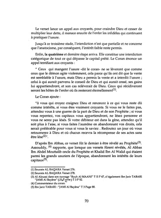 Le verset lance un appel aux croyants, pour craindre Dieu et cesser de
multiplier leur dette, il menace ensuite de l'enfer les infidèles qui continuent
à pratiquer l'usure.
Jusqu'à ce troisième stade, l'interdiction n'est que partielle et ne concerne
que l'anatocisme, par conséquent, l'intérêt faible reste permis.
Enfin, la quatrième et dernière étape arriva. Elle constitue une interdiction
catégorique de tout ce qui dépasse le capital prêté. Le Coran énonce un
appel terrifiant aux croyants:
" Ceux qui mangent l'usure -dit le coran- ne se lèveront que comme
ceux que le démon agite violemment, cela parce qu'ils ont dit que la vente
est semblable à l'usure, mais Dieu a permis la vente et a interdit l'usure;
celui à qui aurait parvenu le conseil de Dieu et qui aurait cessé, ses gains
lui appartiendront, et son cas reléverait de Dieu. Ceux qui récidiveront
seront les hôtes de l'enfer où ils resteront éternellement(l).
Le Coran ajoute:
Itô vous qui croyez craignez Dieu et renoncez à ce qui vous reste dû
comme intérêts, si vous êtes vraiment croyants. Si vous ne le faites pas,
attendez vous à une guerre de la part de Dieu et de son Prophète; si vous
vous repentez, vos capitaux vous appartiendront, ne lésez personne et
vous ne serez pas lésés. Si votre débiteur est dans la gène, attendez qu'il
soit plus à l'aise, si vous faites l'aumône en abandonnant vos droits, cela
serait préférable pour vous si vous le saviez . Redoutez un jour où vous
retournerez à Dieu et où chacun recevra la récompense de ses actes sans
être lése(2)".
D'après Ibn Abbas, ce verset fût le dernier à être révélé au Prophète(3).
Assouddy, (4) rapporte, que lorsque ces versets fûrent révélés, Al Abbas
Ibn Abdel Mouttalib oncle du Prophète et Khalid Ibn Al Walid qui étaient
parmi les grands usuriers de l'époque, abandonnent les intérêts de leurs
capitaux(5).
(1) Sourate AL BAQARA Verset 276.
(2) Sourate AL BAQARA Verset 278.
(3) Al Aloussi dans son ouvrage "Rauh Al MAANI" T II P 47, cf également Ibn Jarir TABAR!
"JAMI Al Bayâne" (1Jl:r.l t"~) T 3 P 92.
(4) Commentateur du coran.
(5) Ibn Jarir TABARI : "JAMI Al Bayâne" T 3 Page 88.
70
 