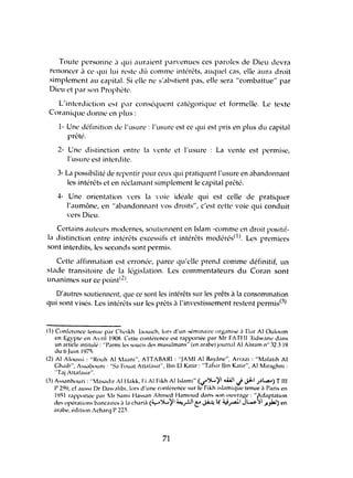 Toute personne .1 qui auraient par"l~nues ces paroles de Dieu devra
rl'noncer il ce qui lui reste dù comme intérêts, auquel cas, elle aura droit
simplement ,HI capital. Si elle ne s'abstient pilS, elle seril "combattue" par
Dieu l't par son Prophl'te.
L'interdiction est pM conséquent catégorique et formelle. Le texte
Coranique donne en plus:
1- Une définition de l'usure: l'usure l'st Cl' qui est pris en plus du capitill
prêté.
2- Une distinction entre la yente et l'usure La vente l'st permise,
l'usure est interdite.
3- La possibilité dl' repentir pour ceux qui pratiquent l'usure en abandonnant
les intérêts et en réclamant simplement le cilpital prêté.
4- Une orientation vers lil yoie idé<1le qui est celle de pratiquer
l'aumône, en "abandonnant 'OS droits", c'est cettl' voie qui conduit
'crs Dieu.
Certilins auteurs modernes, soutiennent en Islam -comme en droit positif-
la distinction entre intérêts excessifs et intérêts modérés(1). Les premiers
sont interdits, les seconds sont permis.
Cette affirm.ltion est erronée, parce qu'elle prend comme définitif, un
stade transitoire dc lil législation. Les commentateurs du Coran sont
unanimes sur ce point(2).
D'autres soutiennent, que cc sont les intérêts sur les prêts à la consommation
qui sont visés. Les intérêts sur les prêts il l'investissement restl'nt permis(3)
(1) Cllnf~rcncc Il'nliC pM Chl'ikh 1,1OUich, lors d'un séminairl' lIrganise il D,li" AI Ouillum
l'n Egypll' en Avril 1908. CcIll' conférence l'st rapportée pM Mr FATIll :{idwanc d,ms
un arlic1l' inlilulé : "r,umi les soucis cks musulm.ms" (en arabe) journ,ll AI Ahram nO 32.3 19
du 6 JUin 1975.
(2) AI AllIussi : "Rouh AI M,lani", AlTABARI : "JAMI Al Bélv5ne", Arrazi : "Mafalih AI
Ghalb", Ass,lbouni : "S,l FlIu.lt All,lIasir", Ibn El K.ltir : "T,l(sir Ibn Katir", AI Miraghni :
"T.lj Atl,lfasir".
(3) Ass..mhlluri : "Mas..lliir Alilakk, Fi AI Fikh AIIsI.lmi" (../":A-'il W!l J ~ ;.)L,.a..) Till
P 259, cf ,1lIssi Dr D.l',llibi. lors d'une CIlnférence sur le Fikh islamique tl'nue il pilris en
1951 r,lpporlél' pM Ir Stlmi Hassiln Ahmed H.lmoud d.ms son ouvr,lge : "Adaplillion
des opér.llillns b,mc,lIres ,1 1.1 chilriil (y":A-'il ~.rJ1c: ~.4' ~~I Jw)1 .)I!.".6-) en
Mabe, l'dition AchMq P 223.
71
 