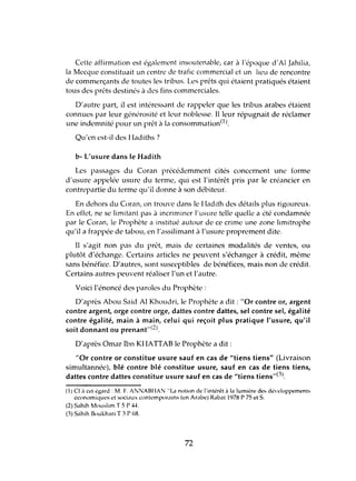 Celte affirmation est également insoutenable, car à l'époque d'AI Jahilia,
la Mecque constituait un centre de trafic commercial et un lieu de rencontre
de commerçants de toutes les tribus. Les prêts qui étaient pratiqués étaient
tous des prêts destinés à des fins commerciales.
D'autre part, il l'st intéressant dl' rappeler que les tribus arabes étaient
connues par leur générosité et leur noblesse. Il leur répugnait de réclamer
une indemnité pour un prêt à la consommation(l).
Qu'en est-il des 1ladiths ?
b- L'usure dans le Hadith
Les passages du Coran précédemment cités concernent une forme
d'usure appelée usure du terme, qui est l'intérêt pris par le créancier en
contrepartie du terme qu'il donne à son débiteur.
En dehors du Coran, on trouve dans le Hadith des détails plus rigoureux.
En effet, ne sc limitant pas il incriminer l'usure telle quelle a été condamnée
par le Coran, le Prophète a institué autour de ce crime une zone limitrophe
qu'il a frappée de tabou, en 'assilimant à l'usure proprement dite.
Il s'agit non pas du prêt, mais de certaines modalités de ventes, ou
plutôt d'échange. Certains articles ne peuvent s'échanger à crédit, même
sans bénéfice. D'autres, sont susceptibles de bénéfices, mais non de crédit.
Certains autres peuvent réaliser l'un et l'autre.
Voici l'énoncé des paroles du Prophète:
D'après Abou Saki Al Khoudri, le Prophète a dit : "Or contre or, argent
contre argent, orge contre orge, dattes contre dattes, sel contre sel, égalité
contre égalité, main à main, celui qui reçoit plus pratique l'usure, qu'il
soit donnant ou prenant"(2).
D'après Omar Ibn KHATTAB le Prophète a dit:
"Or contre or constitue usure sauf en cas de "tiens tiens" (Livraison
simultannée), blé contre blé constitue usure, sauf en cas de tiens tiens,
dattes contre dattes constitue usure sauf en cas de "tiens tiens"(3).
(1) Cf à ct.'! égard: M. t. ANNABHAN "La notion dl' l'intérêt à l" lumière des développements
économiques et sociaux contemporains (en Arabe) Rab.ü 1978 r 75 et S.
(2) Sahih Mouslim T 5 P -l-l.
(3) Sahih Boukhari T 3 P 68.
72
 