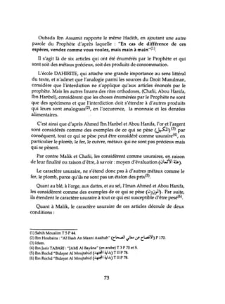 Oubada Ibn Assamit rapporte le même Hadith, en ajoutant une autre
parole du Prophète d'après laquelle : liEn cas de différence de ces
espèces, vendez comme vous voulez, mais main à main"(l).
Il s'agit là de six articles qui ont été énumérés par le Prophète et qui
sont soit des métaux précieux, soit des produits de consommation.
L'école DAHIRITE, qui attache une grande importance au sens littéral
du texte, et n'admet que l'analogie parmi les sources du Droit Musulman,
considère que l'interdiction ne s'applique qu'aux articles énoncés par le
prophète. Mais les autres Imams des rites orthodoxes, (Chafii, Abou Hanifa,
Ibn Hanbel), considèrent que les choses énumérées par le Prophète ne sont
que des spécimens et que l'interdiction doit s'étendre à d'autres produits
qui leurs sont analogues(2), en l'occurence, la monnaie et les denrées
alimentaires.
C'est ainsi que d'après Ahmed Ibn Hanbel et Abou Hanifa, l'or et l'argent
sont considérés comme des exemples de ce qui se pèse (~I)(3) par
conséquent, tout ce qui se pèse peut être considéré comme usuraire(4), en
particulier le plomb, le fer, le cuivre, métaux qui ne sont pas précieux mais
qui se pèsent.
Par contre Malik et Chafii, les considèrent comme usuraires, en raison
de leur finalité ou raison d'être, à savoir: moyen d'évaluation (0W~1 &).
Le caractère usuraire, ne s'étend donc pas à d'autres métaux comme le
fer, le plomb, parce qu'ils ne sont pas un étalon des prix(5).
Quant au blé, à l'orge, aux dattes, et au sel, l'Iman Ahmed et Abou Hanifa,
les considèrent comme des exemples de ce qui se pèse (0.û"iI). Par suite,
ils étendent le caractère usuraire à tout ce qui est susceptible d'être pesé(6).
Quant à Malik, le caractère usuraire de ces articles découle de deux
conditions :
(1) Sahih Mouslim T 5 P 44.
(2) Ibn Houbaira : "AI Ifsah An Maani Assihah" <c.l-...aJ1 Jt...cr c.~') P 170.
(3) Idem.
(4) Ibn Jarir TABARI : "JAMI AI Bayâne" (en arabe) T 3 P 70 et S.
(5) Ibn Rochd "Bidayat AI Moujtahid <~I ~..l.i) T II P 78.
(6) Ibn Rochd "Bidayat AI Moujtahid <~ ~..l.i) T II P 78.
73
 
