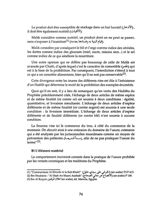 Le produit doit être susceptible de stockage dans un but lucratif ()~,))Il) ,
il doit être également nutritif (~~)I).
. Malik considère comme nutritif, un produit dont on ne peut se passer,
sans s'exposer à l'inanition(l) (.u~ lA,)W) ~ ~ rJ).
Malik considère par conséquent le blé et l'orge comme indice des céréales,
les dattes comme indice des glucoses (miel, sucre, raisons secs...) et le sel
comme indice de ce qui améliore la nourriture.
Une autre opinion qui ne diffère pas beaucoup de celle de Malik est
avancée par Chafii, d'après lequel c'est le caractère de comestible (~) qui
est à la base de la prohibition. Par conséquent, l'interdiction s'étend à tout
ce qui a lm caractère alimentaire, bien qu'il ne soit pas conservable(2).
Cette divergence entre les imams des différents rites est dûe à l'inéxistence
d'un Hadith qui détermine le motif de la prohibition des exemples énumérés.
Quoi qu'il en soit, il y a lieu de remarquer qu'en vertu des Hadiths du
Prophète précédemment cités, l'échange de deux articles de même espèce
et de même finalité (or contre or) est soumis à deux conditions : égalité,
quantitative, et livraison simultanée. L'échange de deux articles d'espèce
différente et de même finalité (or contre argent) est soumis à une sewe
condition: la livraison immédiate. L'échange de deux articles d'espèce
différente et de finalité différente (or contre blé) n'est soumis à aucune
condition.
La Sounna vise ici le commerce du troc, à côté du commerce de la
monnaie. On aboutit ainsi à une extension du domaine de l'usure, extension
qui a été analysée par les jurisconsultes musulmans comme un moyen de
prévention des prétextes (~J..LlJi..L-), afin de ne pas pratiquer l'usure du
terme"(3).
B) L'élément matériel
Le comportement incriminé consiste dans la pratique de l'usure prohibée
par les versets coraniques et les traditions du Prophèse.
(1) "Commentaire Al Khirchi A la Sidi Khalil" <J:1> C;~ ~ ~.rl) (en arabe) T3 P 413.
(2) Ibn Houbaira : "Al Ifsah An Maani Assihah" (C~.jIA...:.rCl...:ai':a'I) (en arabe) P 169.
(3) Ibn Al Kayyin ~}I r~1 (en arabe), éd. Maniria, Egypte.
74
 