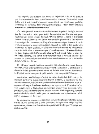 Peu irnporte que l'intérêt soit faible ou important. L'Islam ne connait
pas la distinction du droit positif entre intérêt et usure. Tout intérêt aussi
faible soit il est considéré comme usure, il est par conséquent prohibé.
Cettl' idée füt exprimée dans une règle théologique: "Tout profit tiré d'un
emprunt est considéré comme usure".
Ce principe de l'interdiction de l'usure est opposé <1 la règle inverse
que la vente est permise, pour éviter la confusion que les usuriers, pour
légitimer leur action tentent de créer. "Dieu a permis la vente et a interdit
l'usure - dit le Coran- le seul profit béni est celui provenant d'une activité
économique. Le commerce est désigné sommairement par la 'ente, il est le
seul qui comporte un profit matériel. Quand au prêt, il fait partie des
libéralités ou actes gratuits, et doit constituer un moyen de coopération
entre les individus, et non un moyen d'enrichissement. "Si votre débiteur
est dans la gêne -dit le Coran- attendez qu'il soit plus à l'aise, si vous lui
en faites aumône, cela serait meilleur pour vous si vous le saviez". Le
prêteur est compensé par une satisfaction morale consistant en la recherche
de la hénédiction divine.
Cet ék'ment matériel voit son domaine s'étendre dans le cas de l'usure
de FADL pour lutter contre les astuces visant il détourner la prohibition et
d'une manil're généraIL' contre toutes les formes simulées ou détournées.
Le législateur vise non plus le prêt, mais la vente, ou plutôt l'échange.
Ainsi, si en cas d'échange lLrticle de nature tout il f<lit difféfL'l1te, et du
moment qu'il n'y a aucun soupçon de prêt à intérêt, le législateur ne fixe
aucunl' condition, sauf pour ce qui est de la condition d'honnêteté. Il en est
autrl'mel1t lorsque, les choses il échangl'r se rapprochent. C'est ainsi qu'on
'oit surgir chez le législilteur un soupçon d'une visée usuraire. C'est
pourquoi, en admettant que ces choses puissent s'échanger inégalement,
on interdit de le faire il crédit, pour ne pas simuler unc opération de prêt à
intérêt sous couvcrt de vcnte.
Le soupçon est encore plus accentué, lorsque les choses s'identifient, (or
contre or, blé contrc blé...) c'est pourquoi, le législateur exige l'égalité
quantitativc, abstraction faitc de toute qualité ct intcrdit qUl' l'échange soit
réalisé il crédit.
75
 