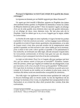 Pourquoi le législateur ne tient-il pas compte de la qualité des choses
à échanger?
La réponse est donnée par un Hadith rapporté par Abou Houraira(1).
Un agent qui était installé à Khaybar, apporta au Prophète des dattes
dites Janib(de bonne qualité). Le Prophète lui demanda si toutes les dattes
de Khaybar étaient de cette qualité ? Non, lui répond, l'agent, en échange
d'un sac de cette qualité, nous donnons deux sacs (de qualité inférieure),
et en échange de deux, nous donnons trois. Ne fais plus cela dit le
Prophète. Vend les dattes que tu as, et avec l'argent que hl reçois, achète
les autres dattes.
La finalité de cette règle est ainsi explicitée, il s'agit d'inviter les parties
à procéder à l'une des solutions suivantes: ou bien négliger toute différence
de qualité et se tenir à l'équivalence quantitative des prestations, et ce afin
de couper court il tout abus pouvant résulter de la compensation entre
qualité et quantité, ou bien recourir à une valeur stable qui est la monnaie,
pour évaluer à leur juste valeur qualité et quantité. C'est précisément le
but recherché, en instituant une telle règle, afin de consacrer l'équité dans
les transactions commerciales et d'éviter tout gain tiré par des moyens
frauduleux et par conséquent tout abus d'un des contractants.
La règle est très stricte. Pour l'or et l'argent, elle joue quelque soit leur
état, que ces métaux soient à l'état pur ou travaillé(2). Toutefois, l'unani-
mité des juristes, admet que l'égalité en nombre lors du changement, n'est
pas nécessaire, si elle a lieu en poids. C'est cc qu'ils appellent "Al Mouratala".
S'il s'agit donc de monnaie de même nature, la référence au poids sans tenir
compte de la beauté ou du nombre est la solution la plus juste, sinon, la
monnaie elle même serait une marchandise susceptible de commerce.
Une telle règle vise également à interdire toute opération de vente par
le moyen d'échange plus ou moins soulte. Le but du législateur est de
protéger la monnaie et les vivres, en empêchant leur accaparement et leur
fluctuation et en évitant les abus dont pourrait être victime d'un des
contractants.
(1) S,lhih BllUkh.ui T 3 l' 77 - 78, ci également Sahih Mouslim T 5 l' '+7.
(2) Ibn RllChd: "Bid'lyat AI MoUjt,lhid" Till' 120 (en Arabe).
76
 