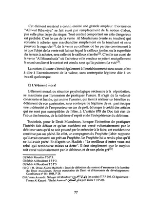 Cet élément matériel a connu encore une grande ampleur. L'extension
"Amwal Ribawiya" se fait aussi par remplacement de la notion d'abus,
par celle plus large du risque. Tout contrat comportant un aléa dangereux
est prohibé. C'est le cas de la vente Al Moulamasa (vente au toucher) qui
consiste à acheter une marchandise simplement en la touchant et sans
pouvoir la regarder(l), de la vente au cailloux où les parties conviennent à
ce que l'objet de la vente soit lui sur lequel le cailloux tombe, ou la superficie
du terrain à acheter, sera celle où le cailloux s'arrête(2). C'est le cas aussi de
la vente"Al Mounabada" où l'acheteur et le vendeur se jettent mutuellement
la marchandise et le contrat est conclu sans qu'ils puissent la voir(3).
La notion d'usure s'étend également à l'enrichissement sans cause, c'est
à dire à l'accroissement de la valeur, sans contrepatie légitime dûe à un
travail quelconque.
C) L'élément moral
L'élément moral, ou situation psychologique nécéssaire à la réprobation,
se manifeste par l'intension de pratiquer l'usure. Il s'agit de la volonté
consciente et lucide, qui anime l'usurier, qui tient à réaliser un bénéfice au
détriment de son partenaire, sans contrepartie légitime de sa part (exiger
une indérnnité de l'emprunteur en cas de prêt, échanger à crédit des articles
qui ne sont pas susceptibles de l'être...). L'article 878 du Doc fait état de
l'abus des besoins, de la faiblesse d'esprit et de l'inéxpérience du débiteur.
Toutefois, pour le Droit Musulman, lorsque l'intention de pratiquer
l'intérêt fait défaut et qu'un excédent est versé volontairement par le
débiteur sans qu'il ne soit poussé par le créancier à le faire, cet excédent ne
constitue pas un pêché. En effet, un compagnon du Prophète -Jabir- rapporte
qu'il avait consenti un prêt au Prophète. Le Prophète lui a rendu plus qu'il
ne lui avait prêté. Et d'après un Hadith: "Le meilleur d'entre vous est
celui qui rembourse mieux sa dette". Il faut simplement que le surplus
soit versé volontairement par le débiteur, et de son plein gré(5).
(1) Sahih Mouslim T 5 P 3.
(2) Sahih Al Boukhari T 5 P 3.
(3) Sahih Al Boukhari T 5 P 3.
(4) Cf : M. Drissi Alami Machichi : Essai de définition du contrat d'assurance à la lumière
du Droit musulman. Revue marocaine de Droit et d'économie de développement
Casablanca n° 18 - 1988, P 28.
(5) L'iman Arramli: Nihayat Al Mouhtaj" (~I ~4) (en arabe) T 7 P 395. Cf également:
l'iman Al Kasani : "Badai Assanai" <t!~1t'4--4) en arabe T 3 P 251.
77
 