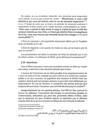 De même, en cas d'extrême nécessité, une personne peut emprunter
avec intérêt. C'est-ce qui ressort du verset: "Maintenant, il vous a été
détaillé ce qui vous est interdit, sauf en cas de nécessité impérieuse"( 1),
et ce il l'instar de celui qui se trouve en période de nécessité contraint il
consommer la bête morte ou la viande du porc, conformément au verset:
"Dieu vous a interdit la bête morte, le sang, la viande du porc et celle des
animaux immolés aux faux Dieu, si n'étant pas rebelle à Dieu ni transgrésseur
de sa loi, vous vous trouvez par nécessité forcés d'en manger, il n'y aura
aucun pêché"(2).
L'Etat de nécessité a été cependant strictl'ment défini par le Prophète
dans un Hadith où il a dit:
L'Etat de nécessité, c'est quand, du matin au soir, on ne trouve pas de
. . ("I)
qUOI se nournr - .
Les jurisconsultes ont défini la cessation de l'Etat de nécessité par le fait
de calmer sa faim, à la différence de Malik, qui le définit par le rassasiement(4).
§ II- Sanctions
Pour le Droit marocain, l'usure est considérée comme un délit qui expose
son auteur, aussi bien à des sanctions pénales que civiles.
L'auteur de l'infraction est en effet passible d'un emprisonnement de
1 jour à 6 mois et d'une amende qui peut s'élever à la moitié des capitaux
prêtés à un taux usuraire. Le jugement doit énoncer le chiffre total des
capitaux dont le prêt est reconnu usuraire et qui a été versé réellement aux
emprunteurs. En cas de récidive, le maximum des peines prévues doit
toujours être prononcé. Ces peines peuvent être élevées jusqu'au double(S).
Indépendamment de ces sanctins pénales, l'art 878 du Doc, prévoit en
faveur du débiteur, l'annulation des clauses et conventions passées en
contravention, annulation qui peut être prononcée même d'office, ainsi
que la réduction du taux d'intérêt stipulé, la répétition par le débiteur
comme indù de ce qu'il avait payé au dessus du taux fixé par le tribtmal.
(1) Sourate AI Anaam, Verset 119.
(2) Sourate AI Baqara Verset 173.
.~j L.';;' ~),J.r.-tJ') C~I ~~,.Jio)),r4l1 (3)
.~~ Ji ~L..:/ ~J) L. I.A&-J'")l ~ o.JJ,r4l1 ~4-i ~J,)~ ~L..WI (4)
(5) Dahir du 30 Août 1926.
78
 