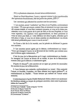 S'il Ya plusieurs créanciers, ils sont tenus solidairement.
Quant au Droit Musulman, l'usure y apparait comme la plus repréhensible
des opérations frauduleuses, elle fait partie des péchés )t;s::J (1).
Les sanctions qui affectent les usuriers sont les suivantes:
1- Les usuriers, seront"combattus" par Dieu et son Prophète, conformément
au verset: "l> vous qui croyez, crainez Dieu et renoncez à ce qui vous reste
dû comme intérêt, si vous êtes vraiment croyants, si vous ne le faites pas,
attendez vous à une guerre de la part de Dieu et de son Prophète, si vous
vous repentez, vos capitaux vous appartiendront, ne lésez personne et
vous ne serez pas lésés, si votre débiteur est dans la gène, attendez qu'il
soit plus à l'aise, si vous lui en faites aumône en abandonnant vos droits
cela serait préférable pour vous si vous le saviez".
Le Coran a fait de la loi morale, une loi pénale en déclarant la guerre
aux usuriers.
2- Les usuriers seront agités par le démon, conformément au verset :
"Ceux qui mangent l'usure, ne se lèveront de leur tombe, que comme ceux
que le démon agite violemment,...(2)
C'est du jour de la Résurection qu'il s'agit, conformément au Hadith :
Le mangeur de l'usure se lévera de sa tombe, le jour de la Résurection
Comme celui que le démon a violemment agité.
D'après AI Aloussi(3), cette sanction est un signe qui permet de reconnaître
les usuriers le jour de la Résurection.
3- Leur forhme sera anéantie, conformément au verset : Dieu anéantit
l'usure, et fructifie, l'aumône, car Dieu déteste tout ingrat pécheur(4), et
conformément au Hadith : "Toute forhme qui naîtrait de l'usure serait
anéantie.
L'anéantissement d'après Cheikh Mohamed Abdou atteint non seulement
les bénéfices réalisés au moyen de pratiques usuraires, mais aussi la personne
même de l'usurier(5)".
(1) Cf Ibn Jarir TABARI : "JAMI Al Bayâne" T3 P 93.
(2) Sourate Al Baqara Verset 275.
(3) Al Aloussi "Rouh Al Maani".
(4) Sourate Al Baqara Verset 276.
(5) Commentaire "Al Manar".
79
 