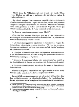 Le Khalife Omar Ibn Al Khattab avait aussi précisé à cet égard: "Nous
avons délaissé les 9/10è de ce qui nous a été permis, par crainte de
pratiquer l'usure".
Il Ya lieu à cet égard de constater que malgré la réaction virulente du
Coran contre cette technique, l'aspect des sanctions prévues reste purement
religieux: "Craignez l'enfer réservé aux infidèles". dit le coran- "Attendez
vous à une guèrre de la part de Dieu et de son Prophète..." Ceux qui
récidiveront seront les hôtes de l'enfer où ils resteront éternellement...
Le Coran ne prévoit par conséquent aucun "Hadd"(l).
Cette réaction pourrait s'expliquer par les graves conséquences
économiques et sociales qui découlent de cette technique. Les jurisconsultes
musulmans ont en effet vu dans l'usure:
• Un moyen de s'approprier injustement et inutilement de l'argent des
autres et ceci est contraire au verset coranique: "6 vous qui croyez ne
mangez pas inutilement vos biens entre vous, sauf s'il s'agit d'un négoce
par consentement muhlel".
• Un moyen de destruction de l'esprit de coopération entre les individus
et ceci est contraire à l'esprit de toutes les religions qui incitent les individus
à coopérer et à s'éloigner de l'égoïsme.
• Un moyen de création de la haine entre les membres d'une société, ce
qui aboutit à l'esprit de classe et par conséquent à la destruction de la société.
• Un moyen d'enrichissement aux dépens des autres et d'exploitation
de leurs efforts.
Et enfin, un moyen de concentration des capitaux entre les mains d'une
minorité qui les emploie en fonction de ses propres intérêts(2).
Ce sont d'ailleurs ces conséquences qui ont conduit le Prophète à dire
dans un Hadith rapporté par Abdellah Ibn Sallam : "La répréssion d'un
dirham pris comme usure, sera plus sévère que celle de 36 fornications",
(1) D'après Mawardi, le hadd est une peine établie par Dieu, ayant po~r but d'empêcher
l'accomplissement d'actes défendus ou l'inobservation d'une prescription donnée (cf Al
Ahkam Soultania) de Mawardi 1380 après Jesus - christ.
(2) L'iman Al Moundiri dans son ouvrage"Attarrib Wa Tarhib" (~.rJIJ ~.rJ) ,édition
Al Babi Egypte T 5 P 299.
81
 