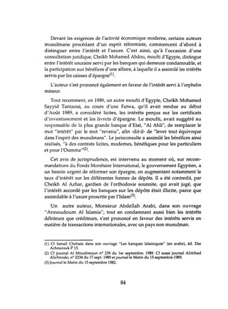 Devant les exigences de l'activité économique moderne, certains auteurs
musulmans procédant d'un esprit réformiste, commencent d'abord à
distinguer entre l'intérêt et l'usure. C'est ainsi, qu'à l'occasion d'une
consultation juridique, Cheïkh Mohamed Abdou, moufti d'Egypte, distingue
entre l'intérêt usuraire servi par les banques qui demeure condamnable, et
la participation aux bénéfices d'une affaire, à laquelle il a assimilé les intérêts
servis par les caisses d'épargne(l).
L'auteur s'est prononcé également en faveur de l'intérêt servi à l'orphelin
mineur.
Tout recemment, en 1989, lm autre moufti d'Egypte, Cheïkh Mohamed
Sayyid Tantaoui, au cours d'une Fatwa, qu'il avait rendue au début
d'Août 1989, a considéré licites, les intérêts perçus sur les certificats
d'investissement et les livrets d'épargne. Le moufti, avait suggéré au
responsable de la plus grande banque d'Etat, "Al Ahli", de remplacer le
mot "intérêt" par le mot "revenu", afin -dit-il- de "lever tout équivoque
dans l'esprit des muslÙInans". Le jurisconsulte a assimilé les bénéfices ainsi
réalisés, "à des contrats licites, modernes, bénéfiques pour les particuliers
et pour l'Oumma"(2).
Cet avis de jurisprudence, est intervenu au moment où, sur recom-
mandations du Fonds Monétaire International, le gouvernement Egyptien, a
un besoin urgent de réformer son épargne, en augmentant notamment le
taux d'intérêt sur les différentes formes de dépôts. Il a été contredit, par
Cheïkh Al Azhar, gardien de l'orthodoxie sounnite, qui avait jugé, que
l'intérêt accordé par les banques sur les dépôts était illicite, parce que
assimilable à l'usure proscrite par l'Islam(3).
Un autre auteur, Monsieur Abdellah Arabi, dans son ouvrage
"Annoudoum Al Islamia", tout en condamnant aussi bien les intérêts
débiteurs que créditeurs, s'est prononcé en faveur des intérêts servis en
matière de transactions internationales, avec un pays non musulman.
(1) Cf Ismaïl Chehata dans son ouvrage "Les banques Islamiques" (en arabe), éd. Dar
Achourouk P 13.
(2) Cf journal Al Mouslimoun nO 239 du 1er septembre. 1989. Cf aussi journal Alittihad
Alichtiraki, nO 2234 du 17 sept. 1989 et journal le Matin du 15 septembre 1989.
(3) Journal le Matin du 15 septembre 1982.
84
 