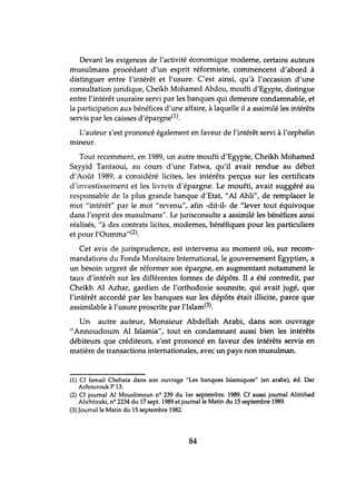 Devant les exigences de l'activité économique moderne, certains auteurs
musulmans procédant d'un esprit réformiste, commencent d'abord à
distinguer entre l'intérêt et l'usure. C'est ainsi, qu'à l'occasion d'une
consultation juridique, Cheikh Mohamed Abdou, moufti d'Egypte, distingue
entre l'intérêt usuraire servi par les banques qui demeure condamnable, et
la participation aux bénéfices d'une affaire, à laquelle il a assimilé les intérêts
servis par les caisses d'épargne(l).
L'auteur s'est prononcé également en faveur de l'intérêt servi à l'orphelin
mineur.
Tout recemment, en 1989, tm autre moufti d'Egypte, Cheïkh Mohamed
Sayyid Tantaoui, au cours d'une Fatwa, qu'il avait rendue au début
d'Août 1989, a considéré licites, les intérêts perçus sur les certificats
d'investissement et les livrets d'épargne. Le moufti, avait suggéré au
responsable de la plus grande banque d'Etat, "Al Ahli", de remplacer le
mot "intérêt" par le mot "revenu", afin -dit-il- de "lever tout équivoque
dans l'esprit des mUStÙInans". Le jurisconsulte a assimilé les bénéfices ainsi
réalisés, "à des contrats licites, modernes, bénéfiques pour les particuliers
et pour l'Oumma"(2).
Cet avis de jurisprudence, est intervenu au moment où, sur recom-
mandations du Fonds Monétaire International, le gouvernement Egyptien, a
un besoin urgent de réformer son épargne, en augmentant notamment le
taux d'intérêt sur les différentes formes de dépôts. Il a été contredit, par
Cheikh Al Azhar, gardien de l'orthodoxie sounnite, qui avait jugé, que
l'intérêt accordé par les banques sur les dépôts était illicite, parce que
assimilable à l'usure proscrite par l'Islam(3).
Un autre auteur, Monsieur Abdellah Arabi, dans son ouvrage
"Annoudoum Al Islamia", tout en condamnant aussi bien les intérêts
débiteurs que créditeurs, s'est prononcé en faveur des intérêts servis en
matière de transactions internationales, avec un pays non musulman.
(1) Cf Ismaïl Chehata dans son ouvrage "Les banques Islamiques" (en arabe), éd. Dar
Achourouk P 13.
(2) Cf journal AI Mouslimoun n° 239 du 1er septembre. 1989. Cf aussi journal Alittihad
Alichtiraki, nO 2234 du 17 sept. 1989 et journal le Matin du 15 septembre 1989.
(3) Journal le Matin du 15 septembre 1982.
84
 