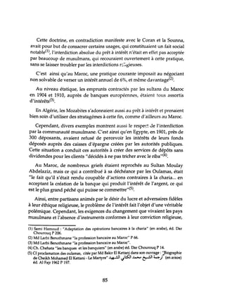 Cette doctrine, en contradiction manifeste avec le Coran et la Sounna,
avait pour but de consacrer certains usages, qui constituaient un fait social
notable(1), l'interdiction absolue du prêt à intérêt n'était en effet pas acceptée
par beaucoup de musulmans, qui recouraient ouvertement à cette pratique,
sans se laisser troubler par les interdictions r::~~ieuses.
C'est ainsi qu'au Maroc, une pratique courante imposait au négociant
non solvable de verser un intérêt annuel de 6%, et même davantage(2).
Au niveau étatique, les emprunts contractés par les sultans du Maroc
en 1904 et 1910, auprès de banques européennes, étaient tous assortis
d'intérêts(3).
En Algérie, les Mozabites s'adonnaient aussi au prêt à intérêt et prenaient
bien soin d'utiliser des stratagémes à cette fin, comme d'ailleurs au Maroc.
Cependant, divers exemples montrent aussi le respe'::~ Je l'interdiction
par la communauté musulmane. C'est ainsi qu'en Egypte, en 1901, près de
300 déposants, avaient refusé de percevoir les intérêts de leurs fonds
déposés auprès des caisses d'épargne créées par les autorités publiques.
Cette situation a conduit ces autorités à créer des services de dépôts sans
dividendes pour les clients "décidés à ne pas tricher avec le riba"(4).
Au Maroc, de nombreux griefs étaient reprochés au Sultan Moulay
Abdelaziz, mais ce qui a contribué à sa déchéance par les Oulamas, était
"le fait qu'il s'était rendu coupable d'actions contraires à la charia... en
acceptant la création de la banque qui produit l'intérêt de l'argent, ce qui
est le plus grand péché qui puisse se commettre"(5).
Ainsi, entre partisans animés par le désir du lucre et adversaires fidèles
à leur éthique religieuse, le problème de l'intérêt fait l'objet d'une véritable
polémique. Cependant, les exigences du changement que vivaient les pays
musulmans et l'absence d'instruments conformes à leur conviction religieuse,
(1) Sami Hamoud : "Adaptation des opérations bancaires à la charia" (en arabe), éd. Dar
Chourouq P 206.
(2) Md Larbi Benothmane "la profession bancaire au Maroc" P 66.
(3) Md Larbi Benothmane "la profession bancaire au Maroc".
(4) Ch. Chehata "les banques et les banquiers" (en arabe) éd. Dar Chourouq P 14.
(5) Cf proclamation des oulamas, citée par Md Bakir El Kettani dans son ouvr~ge : '~Biographie
de Cheikh Mohamed El Kettani - Le Martyre" ~I Jl:S:J1 ~ ~I 4.t..>.) (en ara'oe)
éd. Al Fajr 1962 P 197.
85
 