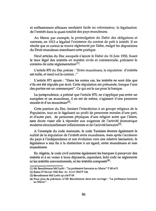 et suffisamment efficaces rendaient facile au colonisateur, la légalisation
de l'intérêt dans la quasi-totalité des pays musulmans.
Au Maroc par exemple, la promulgation du Dahir des obligations et
contrats, en 1913 a légalisé l'existence du contrat de prêt à intérêt. Il en
résulte que ce contrat se trouve réglementé par Dahir, malgré les dispositions
du Droit musulman interdisant cette pratique.
Neuf articles du Doc auxquels s'ajoute le Dahir du 16 Juin 1950, fixant
le taux légal des intérêts en matière civile et commerciale, précisent le
contenu de cette réglementation(l),
L'article 870 du Doc précise: "Entre musulmans, la stipulation d'intérêts
est nulle, et rend nulle contrat..."
L'article 871 ajoute : "Dans les autres cas, les intérêts ne sont dûs que
s'ils ont été stipulés par écrit. Cette stipulation est présumée, lorsque l'une
des parties est un commerçant". Ce qui est le cas pour la banque.
La jurisprudence, a précisé que l'article 870, ne s'applique pas entre un
européen et un musulman, il en est de même, s'agissant d'une personne
morale et d'un musulman(2).
Cette position du Doc, limitant l'interdiction à un groupe religieux de la
Population, tout en le légalisant au profit de personnes morales d'une part,
et d'autre part, de personnes physiques d'une religion autre que l'Islam,
sans doute visait elle à répondre aux exigences de l'activité économique
moderne structurellement inflationniste et de l'activité bancaire(3).
A l'exemple du code marocain, le code Tunisien énonce également la
nullité de la stipulation de l'intérêt entre musulmans, mais après l'accéssion
du pays à l'indépendance et son évolution vers une relative laïcisation, le
législateur a mis fin à la distinction à cet égard, entre musulmans et non
musulmans.
En Algérie, le code civil autorise également les banques à percevoir des
intérêts et à en verser à leurs déposants, cependant, ledit code ne réglemente
ni les intérêts conventionnels, ni les intérêts composés(4).
(1) Mr Benothrnane Md Larbi: "La profession bancaire au Maroc" P 68 et S.
(2) Rabat 27 février 1943 Rec. Ar. Avril 1943 P 144.
(3) Benothmane Md Larbi op cité P 69.
(4) Pour plus de précision, cf Mr Benothmane dans son ouvrage: "La profession bancaire
au Maroc".
86
 