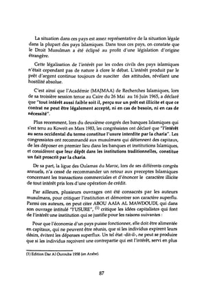 La situation dans ces pays est assez représentative de la situation légale
dans la plupart des pays Islamiques. Dans tous ces pays, on constate que
le Droit Musulman a été éclipsé au profit d'une législation d'origine
étrangère.
Cette légalisation de l'intérêt par les codes civils des pays islamiques
n'était cependant pas de nature à clore le débat. L'intérêt produit par le
prêt d'argent continue toujours de susciter des attitudes, révélant une
hostilité absolue.
C'est ainsi que l'Académie (MAJMAA) de Recherches Islamiques, lors
de sa troisière session tenue au Caire du 26 Mai au 16 Juin 1965, a déclaré
que "tout intérêt aussi faible soit il, perçu sur un prêt est illicite et que ce
contrat ne peut être légalement accepté, ni en cas de besoin, ni en cas de
nécessité".
Plus recemment, lors du deuxième congrés des banques Islamiques qui
s'est tenu au Koweït en Mars 1983, les congréssistes ont déclaré que "l'intérêt
au sens occidental du terme constitue l'usure interdite par la charia". Les
congressistes ont recommandé aux musulmans qui détiennent des capitaux,
de les déposer en premier lieu dans les banques et instihltions Islamiques,
et considèrent que leur dépôt dans les institutions traditionnelles, constitue
un fait proscrit par la charia.
De sa part, la ligue des Oulamas du Maroc, lors de ses différents congrès
annuels, n'a cessé de recommander un retour aux preceptes Islamiques
concernant les transactions commerciales et d'énoncer le caractère illicite
de tout intérêt pris lors d'une opération de crédit.
Par ailleurs, plusieurs ouvrages ont été consacrés par les auteurs
musulmans, pour critiquer l'institution et démontrer son caractère superflu.
Parmi ces auteurs, on peut citer ABOU AAIA AL MAWOOUDI, qui dans
son ouvrage intitulé "l'USURE", (1) critique les idées capitalistes qui font
de l'intérêt une institution qui se justifie pour les raisons suivantes;
Pour que l'économie d'un pays puisse fonctionner, elle doit être alimentée
en capitaux, qui ne peuvent être réunis, que si les individus expirent leurs
désirs, évitent les dépenses superflux. Un tel état -dit-il-, ne peut se produire
que si les individus reçoivent une contrepartie qui est l'intérêt, servi en plus
(1) Edition Dar Al Ourouba 1958 (en Arabe).
87
 