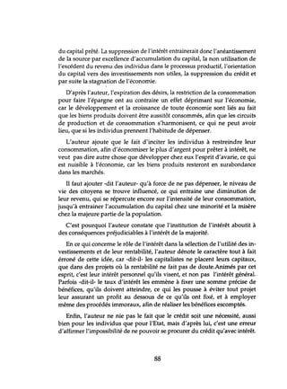 du capital prêté. La suppression de l'intérêt entrainerait donc l'anéantissement
de la source par excellence d'accumulation du capital, la non utilisation de
l'excédent du revenu des individus dans le processus productif, l'orientation
du capital vers des investissements non utiles, la suppression du crédit et
par suite la stagnation de l'économie.
D'après l'auteur, l'expiration des désirs, la restriction de la consommation
pour faire l'épargne ont au contraire un effet déprimant sur l'économie,
car le développement et la croissance de toute économie sont liés au fait
que les biens produits doivent être aussitôt consommés, afin que les circuits
de production et de consommation s'harmonisent, ce qui ne peut avoir
lieu, que si les individus prennent l'habitude de dépenser.
L'auteur ajoute que le fait d'inciter les individus à restreindre leur
consommation, afin d'économiser le plus d'argent pour prêter à intérêt, ne
veut pas dire autre chose que développer chez eux l'esprit d'avarie, ce qui
est nuisible à l'économie, car les biens produits resteront en surabondance
dans les marchés.
Il faut ajouter -dit l'auteur- qu'à force de ne pas dépenser, le niveau de
vie des citoyens se trouve influencé, ce qui entraine une diminution de
leur revenu, qui se répercute encore sur l'intensité de leur consommation,
jusqu'à entrainer l'accumulation du capital chez une minorité et la misère
chez la majeure partie de la population.
C'est pourquoi l'auteur constate que l'institution de l'intérêt aboutit à
des conséquences préjudiciables à l'intérêt de la majorité.
En ce qui concerne le rôle de l'intérêt dans la sélection de l'utilité des in-
vestissements et de leur rentabilité, l'auteur dénote le caractère tout à fait
érroné de cette idée, car -dit-il- les capitalistes ne placent leurs capitaux,
que dans des projets où la rentabilité ne fait pas de doute.Animés par cet
esprit, c'est leur intérêt personnel qu'ils visent, et non pas l'intérêt généraL
Parfois -dit-il- le taux d'intérêt les emmène à fixer une somme précise de
bénéfices, qu'ils doivent atteindre, ce qui les pousse à éviter tout projet
leur assurant un profit au dessous de ce qu'ils ont fixé, et à employer
même des procédés immoraux, afin de réaliser les bénéfices escomptés.
Enfin, l'auteur ne nie pas le fait que le crédit soit une nécessité, aussi
bien pour les individus que pour l'Etat, mais d'après lui, c'est une erreur
d'affirmer l'impossibilité de ne pouvoir se procurer du crédit qu'avec intérêt.
88
 