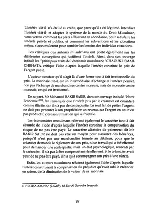 L'intérêt -dit-il- n'a été lié au crédit, que parce qu'il a été légitimé. Interdisez
l'intérêt -dit-il- et adoptez le système de la morale du Droit Musulman,
vous verrez comment les prêts afflueront en abondance, pour satisfaire les
intérêts privés et publics, et comment les subventions et les donations
même, s'accumuleront pour combler les besoins des individus et nations.
Les critiques des auteurs musulmans ont porté également sur les
différentes conceptions qui justifient l'intérêt. Ainsi, dans son ouvrage
intitulé les "principaux traits de l'économie musulmane "CHAOUKI ISMAIL
CHEHATA critique l'idée d'après laquelle l'intérêt constitue le prix de
l'argent prêté.
L'auteur constate qu'il s'agit là d'une forme tout à fait irrationnelle du
prix. La monnaie dit-il, est un intermédiaire d'échange et l'intérêt permet,
non pas l'échange de marchandises contre monnaie, mais de monnaie contre
monnaie, ce qui est irrationnel.
De sa part, Mr Mohamed BAKIR SADR, dans son ouvrage intitulé "Notre
Economie"(1), fait remarquer que l'intérêt pris par le créancier est considéré
comme illicite, car il n'a pas de contrepartie. Le seul fait de prêter l'argent,
ne doit pas procurer à son propriétaire un revenu, car l'argent en soi n'est
pas productif, c'est son utilisation qui le fructifie.
Les économistes musulmans relèvent également le caractère tout à fait
absurde de l'idée d'après laquelle l'intérêt constitue la compensation du
risque de ne pas être payé. Le caractère aléatoire de paiement dit Mr
BAKIR SADR ne doit pas être un moyen pour s'assurer des bénéfices,
puisqu'il n'est pas une marchandise fournie au débiteur, pour que le
créancier demande le règlement de son prix, ni un travail qui a été effectué
pour demander une contrepartie, mais un état psychologique, ressenti par
le créancier, il n'a pas à être compensé matériellement. Si le créancier avait
peur de ne pas être payé, il n'a qu'à accompagner son prêt d'une sûreté.
Enfin, les auteurs musulmans réfutent également l'idée d'après laquelle
l'intérêt constituerait la compensation du préjudice qu'avait subi le créancier
en raison, de la diminution de la valeur de sa monnaie.
(1) "IKTISAOOUNA" (li.)....A::iI), éd. Dar Al Ourouba Beyrouth.
89
 