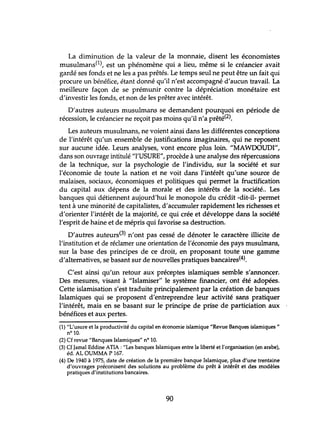 La diminution de la valeur de la monnaie, disent les économistes
musulmans(1), est un phénomène qui a lieu, même si le créancier avait
gardé ses fonds et ne les a pas prêtés. Le temps seul ne peut être un fait qui
procure un bénéfice, étant donné qu'il n'est accompagné d'aucun travail. La
meilleure façon de se prémunir contre la dépréciation monétaire est
d'investir les fonds, et non de les prêter avec intérêt.
D'autres auteurs musulmans se demandent pourquoi en période de
récession, le créancier ne reçoit pas moins qu'il n'a prêté(2).
Les auteurs musulmans, ne voient ainsi dans les différentes conceptions
de l'intérêt qu'un ensemble de justifications imaginaires, qui ne reposent
sur aucune idée. Leurs analyses, vont encore plus loin. "MAWDOUDI",
dans son ouvrage intitulé "l'USURE", procède à une analyse des répercussions
de la technique, sur la psychologie de l'individu, sur la société et sur
l'économie de toute la nation et ne voit dans l'intérêt qu'une source de
malaises, sociaux, économiques et politiques qui permet la fructification
du capital aux dépens de la morale et des intérêts de la société.. Les
banques qui détiennent aujourd'hui le monopole du crédit -dit-il- permet
tent à une minorité de capitalistes, d'accumuler rapidement les richesses et
d'orienter l'intérêt de la majorité, ce qui crée et développe dans la société
l'esprit de haine et de mépris qui favorise sa destruction.
D'autres auteurs(3) n'ont pas cessé de dénoter le caractère illicite de
l'institution et de réclamer une orientation de l'économie des pays musulmans,
sur la base des principes de ce droit, en proposant toute une gamme
d'alternatives, se basant sur de nouvelles pratiques bancaires(4).
C'est ainsi qu'un retour aux préceptes islamiques semble s'annoncer.
Des mesures, visant à "Islamiser" le système financier, ont été adopées.
Cette islamisation s'est traduite principalement par la création de banques
Islamiques qui se proposent d'entreprendre leur activité sans pratiquer
l'intérêt, mais en se basant sur le principe de prise de particiation aux
bénéfices et aux pertes.
(1) "L'usure et la productivité du capital en économie islamique "Revue Banques islamiques"
nO 10.
(2) Cf revue "Banques Islamiques" n° 10.
(3) Cf Jamal Eddine AIIA : "Les banques Islamiques entre la liberté et J'organisation (en arabe),
éd. AL OUMMA P 167.
(4) De 1940 à 1975, date de création de la première banque Islamique, plus d'une trentaine
d'ouvrages préconisent des solutions au problème du prêt à intérêt et des modèles
pratiques d'institutions bancaires.
90
 