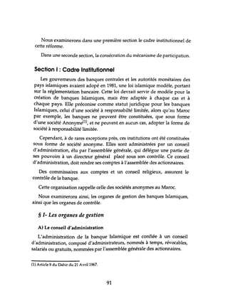 Nous examinerons dans tme première section le cadre institutionnel de
cette réforme.
Dans une seconde section, la consécration du mécanisme de participation.
Section 1: Cadre Institutionnel
Les gouverneurs des banques centrales et les autorités monétaires des
pays islamiques avaient adopé en 1981, tme loi islamique modèle, portant
sur la réglementation bancaire. Cette loi devrait servir de modèle pour la
création de banques Islamiques, mais être adaptée à chaque cas et à
chaque pays. Elle préconise comme statut juridique pour les banques
Islamiques, celui d'une société à responsabilté limitée, alors qu'au Maroc
par exemple, les banques ne peuvent être constituées, que sous forme
d'une société Anonyme(l), et ne peuvent en aucun cas, adopter la forme de
société à responsabilité limitée.
Cependant, à de rares exceptions près, ces institutions ont été constituées
sous forme de société anonyme. Elles sont administrées par un conseil
d'administration, élu par l'assemblée générale, qui délégue une partie de
ses pouvoirs à un directeur général placé sous son contrôle. Ce conseil
d'administration, doit rendre ses comptes à l'assemblée des actionnaires.
Des commissaires aux comptes et un conseil religieux, assurent le
contrôle de la banque.
Cette organisation rappelle celle des sociétés anonymes au Maroc.
Nous examinerons ainsi, les organes de gestion des banques Islamiques,
ainsi que les organes de contrôle.
§ 1- Les organes de gestion
A) Le conseil d'administration
L'administration de la banque Islamique est confiée à un conseil
d'administration, composé d'administrateurs, nommés à temps, révocables,
salariés ou gratuits, nommées par l'assemblée générale des actionnaires.
(l) Article 9 du Dahir du 21 Avril 1%7.
91
 