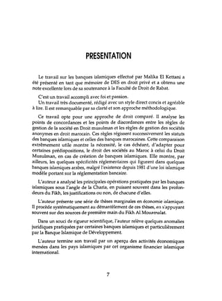 PRESENTATION
Le travail sur les banques islamiques effechlé par Malika El Kettani a
été présenté en tant que mémoire de DES en droit privé et a obtenu une
note excellente lors de sa soutenance à la FaClùté de Droit de Rabat.
C'est un travail accompli avec foi et passion.
Un travail très documenté, rédigé avec un style direct concis et agréable
à lire. Il est remarquable par sa clarté et son approche méthodologique.
Ce travail opte pour une approche de droit comparé. Il analyse les
points de concordances et les points de discordances entre les règles de
gestion de la société en Droit musulman et les règles de gestion des sociétés
anonymes en droit marocain. Ces règles régissent successivement les stat.lts
des banques islamiques et celles des banques marocaines. Cette comparaison
extrêmement utile montre la nécessité, le cas échéant, d'adapter pour
certaines prédispositions, le droit des sociétés au Maroc à celui du Droit
Musulman, en cas de création de banques islamiques. Elle montre, par
ailleurs, les quelques spécificités réglementaires qui figurent dans quelques
banques islamiques arabes, malgré l'existence depuis 1981 d'une loi islamique
modèle portant sur la réglementation bancaire.
L'auteur a analysé les principales opérations pratiquées par les banques
islamiques sous l'angle de la Charia, en puisant souvent dans les profon-
deurs du Fikh,les justifications ou non, de chacune d'elles.
L'auteur présente une série de thèses marginales en économie islamique.
Il procède systématiquement au démantèlement de ces thèses, en s'appuyant
souvent sur des sources de première main du Fikh Al Mouélmalat.
Dans un souci de rigueur scientifique, l'auteur relève quelques anomalies
juridiques pratiquées par certaines banques islamiques et particulièrement
par la Banque Islamique de Développement.
L'auteur termine son travail par un aperçu des activités économiques
menées dans les pays islamiques par cet organisme financier islamique
international.
7
 