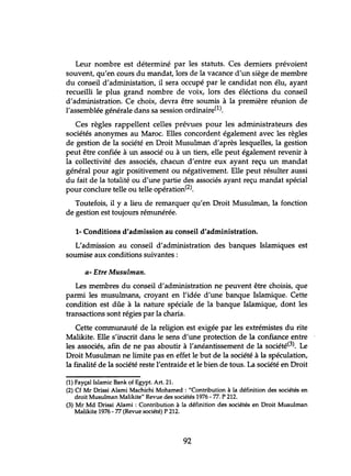 Leur nombre est déterminé par les statuts. Ces derniers prévoient
souvent, qu'en cours du mandat, lors de la vacance d'un siège de membre
du conseil d'administation, il sera occupé par le candidat non élu, ayant
recueilli le plus grand nombre de voix, lors des éléctions du conseil
d'administration. Ce choix, devra être soumis à la première réunion de
l'assemblée générale dans sa session ordinaire(l).
Ces règles rappellent celles prévues pour les administrateurs des
sociétés anonymes au Maroc. Elles concordent également avec les règles
de gestion de la société en Droit Musulman d'après lesquelles, la gestion
peut être confiée à un associé ou à un tiers, elle peut également revenir à
la collectivité des associés, chacun d'entre eux ayant reçu un mandat
général pour agir positivement ou négativement. Elle peut résulter aussi
du fait de la totalité ou d'une partie des associés ayant reçu mandat spécial
pour conclure telle ou telle opération(2).
Toutefois, il y a lieu de remarquer qu'en Droit Musulman, la fonction
de gestion est toujours rémunérée.
1- Conditions d'admission au conseil d'administration.
L'admission au conseil d'administration des banques Islamiques est
soumise aux conditions suivantes:
a- Etre Musulman.
Les membres du conseil d'administration ne peuvent être choisis, que
parmi les musulmans, croyant en l'idée d'une banque Islamique. Cette
condition est dûe à la nature spéciale de la banque Islamique, dont les
transactions sont régies par la charia.
Cette communauté de la religion est exigée par les extrémistes du rite
Malikite. Elle s'inscrit dans le sens d'une protection de la confiance entre
les associés, afin de ne pas aboutir à l'anéantissement de la société(3). Le
Droit Musulman ne limite pas en effet le but de la société à la spéculation,
la finalité de la société reste l'entraide et le bien de tous. La société en Droit
(1) Fayçal Islamic Bank of Egypt. Art. 21.
(2) Cf Mr Drissi Alami Machichi Mohamed : "Contribution à la définition des sociétés en
droit Musulman Malikite" Revue des sociétés 1976 - 77. P 212.
(3) Mr Md Drissi Alami : Contribution à la définition des sociétés en Droit Musulman
Malikite 1976 -77 (Revue société) P 212.
92
 