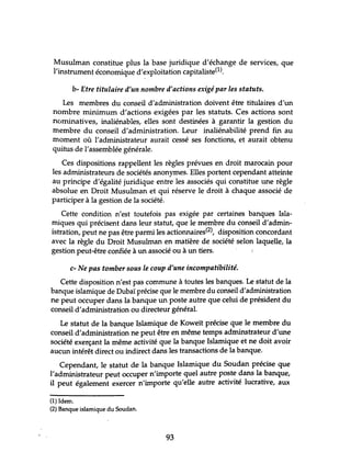 Musulman constitue plus la base juridique d'échange de services, que
l'instrument économique d'exploitation capitaliste(l).
b- Etre titulaire d'un nombre d'actions exigé par les statuts.
Les membres du conseil d'administration doivent être titulaires d'un
nombre minimum d'actions exigées par les statuts. Ces actions sont
nominatives, inaliénables, elles sont destinées à garantir la gestion du
membre du conseil d'administration. Leur inaliénabilité prend fin au
moment où l'administrateur aurait cessé ses fonctions, et aurait obtenu
quitus de l'assemblée générale.
Ces dispositions rappellent les règles prévues en droit marocain pour
les administrateurs de sociétés anonymes. Elles portent cependant atteinte
au principe d'égalité juridique entre les associés qui constitue une règle
absolue en Droit Musulman et qui réserve le droit à chaque associé de
participer à la gestion de la société.
Cette condition n'est toutefois pas exigée par certaines banques Isla-
miques qui précisent dans leur statut, que le membre du conseil d'admin-
istration, peut ne pas être parmi les actionnaires(2), disposition concordant
avec la règle du Droit Musulman en matière de société selon laquelle, la
gestion peut-être confiée à un associé ou à un tiers.
c- Ne pas tomber sous le coup d'une incompatibilité.
Cette disposition n'est pas commune à toutes les banques. Le statut de la
banque islamique de Dubaï précise que le membre du conseil d'administration
ne peut occuper dans la banque un poste autre que celui de président du
conseil d'administration ou directeur général.
Le statut de la banque Islamique de Koweït précise que le membre du
conseil d'administration ne peut être en même temps adminstrateur d'une
société exerçant la même activité que la banque Islamique et ne doit avoir
aucun intérêt direct ou indirect dans les transactions de la banque.
Cependant, le statut de la banque Islamique du Soudan précise que
l'administrateur peut occuper n'importe quel autre poste dans la banque,
il peut également exercer n'importe qu'elle autre activité lucrative, aux
(1) Idem.
(2) Banque islamique du Soudan.
93
 