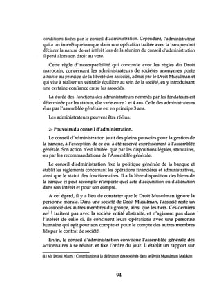 conditions fixées par le conseil d'administration. Cependant, l'administrateur
qui a un intérêt quelconque dans une opération traitée avec la banque doit
déclarer la nature de cet intérêt lors de la réunion du conseil d'administration
il perd alors son droit au vote.
Cette règle d'incompatibilité qui concorde avec les règles du Droit
marocain, concernant les administrateurs de sociétés anonymes porte
atteinte au principe de la liberté des associés, admis par le Droit Musulman et
qui vise à réaliser un véritable équilibre au sein de la société, en y introduisant
une certaine confiance entre les associés.
La durée des fonctions des administrateurs nommés par les fondateurs est
déterminée par les statuts, elle varie entre 1 et 4 ans. Celle des administrateurs
élus par l'assemblée générale est en principe 3 ans.
Les administrateurs peuvent être réélus.
2- Pouvoirs du conseil d'administration.
Le conseil d'administration jouit des pleins pouvoirs pour la gestion de
la banque, à l'exception de ce qui a été reservé expréssément à l'assemblée
générale. Son action n'est limitée que par les dispositions légales, statutaires,
ou par les recommandations de l'Assemblée générale.
Le conseil d'administration fixe la politique générale de la banque et
établit les réglements concernant les opérations financières et administratives,
ainsi que le statut des fonctionnaires. TI a la libre disposition des biens de
la banque et peut accomplir n'importe quel acte d'acquisition ou d'aliénation
dans son intérêt et pour son compte.
A cet égard, il y a lieu de constater que le Droit Musulman ignore la
personne morale. Dans une société de Droit Musulman, l'associé reste un
co-associé des autres membres du groupe, ainsi que les tiers. Ces derniers
ne(1) traitent pas avec la société entité abstraite, et n'agissent pas dans '
l'intérêt de celle ci, ils concluent leurs opérations avec une personne
humaine qui agit pour son compte et pour le compte des autres membres
liés par le contrat de société.
Enfin, le conseil d'administration convoque l'assemblée générale des
actionnaires à se réunir, et fixe l'ordre du jour. Il établit un rapport sur
(1) Mr Drissi Alami: Contribution à la définition des sociétés dans le Droit Musulman Malikite.
94
 