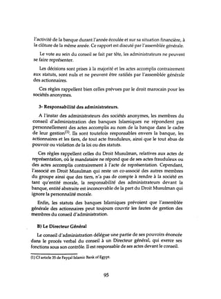 l'activité de la banque durant l'année écoulée et sur sa situation financière, à
la clôture de la même année. Ce rapport est discuté par l'assemblée générale.
Le vote au sein du conseil se fait par tête, les administrateurs ne peuvent
se faire représenter.
Les décisions sont prises à la majorité et les actes accomplis contrairement
aux statuts, sont nuls et ne peuvent être ratifiés par l'assemblée générale
des actionnaires.
Ces règles rappellent bien celles prévues par le droit marocain pour les
sociétés anonymes.
3- Responsabilité des administrateurs.
A l'instar des administrateurs des sociétés anonymes, les membres du
conseil d'administration des banques Islamiques ne répondent pas
personnellement des actes accomplis au nom de la banque dans le cadre
de leur gestion(l). Ils sont toutefois responsables envers la banque, les
actionnaires et les tiers, de tout acte frauduleux, ainsi que le tout abus de
pouvoir ou violation de la loi ou des statuts.
Ces règles rappellent celles du Droit Musulman, relatives aux actes de
représentation, où le mandataire ne répond que de ses actes frauduleux ou
des actes accomplis contrairement à l'acte de représentation. Cependant,
l'associé en Droit Musulman qui reste un co-associé des autres membres
du groupe ainsi que des tiers, n'a pas de compte à rendre à la société en
tant qu'entité morale, la responsabilité des administrateurs devant la
banque, entité abstraite est inconcevable de la part du Droit Musulman qui
ignore la personnalité morale.
Enfin, les statuts des banques Islamiques prévoient que l'assemblée
générale des actionnaires peut toujours couvrir les fautes de gestion des
membres du conseil d'administration.
B) Le Directeur Général
Le conseil d'administration délégue une partie de ses pouvoirs énoncée
dans le procés verbal du conseil à un Directeur général, qui exerce ses
fonctions sous son contrôle. Il est responsable de ses actes devant le conseil.
(1) Cf article 35 de Fayçal Islamic Bank of Egypt.
95
 