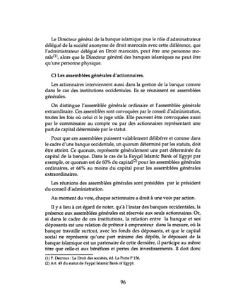 Le Directeur général de la banque islamique joue le rôle d'administrateur
délégué de la société anonyme de droit marocain avec cette différence, que
l'administrateur délégué en Droit marocain, peut être une personne mo-
rale(l), alors que le Directeur général des banques islamiques ne peut être
qu'une personne physique.
C) Les assemblées générales d'actionnaires.
Les actionnaires interviennent aussi dans la gestion de la banque comme
dans le cas des institutions occidentales. Ils se réunissent en assemblées
générales.
On distingue l'assemblée générale ordinaire et l'assemblée générale
extraordinaire. Ces assemblées sont convoquées par le conseil d'administration,
toutes les fois où celui ci le juge utile. Elle peuvent être convoquées aussi
par le commissaire au compte ou par des actionnaires représentant une
part de capital déterminée par le statut.
Pour que ces assemblées puissent valablement délibérer et comme dans
le cadre d'une banque occidentale, un quorum déterminé par les statuts, doit
être atteint. Ce quorum, représente généralement une part déterminée du
capital de la banque. Dans le cas de la Fa~çal Islamic Bank of Egypt par
exemple, ce quorum est de 60% du capital( )pour les assemblées générales
ordinaires, et 66% au moins du capital pour les assemblées générales
extraordinaires.
Les réunions des assemblées générales sont présidées par le président
du conseil d'administration.
Au moment du vote, chaque actionnaire a droit à une voix par action.
Il y a lieu à cet égard de noter, qu'à l'instar des banques occidentales, la
présence aux assemblées générales est réservée aux seuls actionnaires. Or,
si dans le cadre de ces institutions, la relation entre la banque et ses'
déposants est une relation de prêteur à emprunteur dans la mesure, où la
banque travaille surtout, avec les fonds des déposants, et que le capital
social ne représente qu'une part minime des dépôts, le déposant de la
banque islamique est un partenaire de cette dernière, il participe au même
titre que celle-ci aux bénéfices et pertes des investissements. Il doit donc
(1) P. Decroux : Le Droit des sociétés, éd. La Porte P 156.
(2) Art. 49 du statut de Fayçal Islamic Bank of Egypt.
96
 