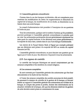 2- L'assemblée générale extraordinaire
Comme dans le cas des banques occidentales, elle est compétente pour
examiner les modifications du statut, les augmentations et réductions du
capital de la banque, les modifications de sa durée, sa dissolution ou sa
fusion dans une autre banque.
Le conseil d'administration doit procéder à l'inscription de ces questions
à l'ordre du jour.
Tous les actionnaires, quelque soit le nombre d'actions qu'ils possèdent,
peuvent participer à l'assemblée générale extraordinaire et prendre part
au vote. Les actionnaires participants doivent généralement représenter les
trois quart du capital bancaire, et les décisions sont prises généralement à
la majorité de deux tiers, comme dans le cas d'une banque traditionnelle.
Les statuts de la Fayçal Islamic Bank of Egypt par exemple précisent
que ses décisions sont prises à la majorité de 66% au moins du capital
bancaire (art 52).
L'assemblée générale extraordinaire, ne peut discuter une question qui ne
figure pas à l'ordre du jour. Ses décisions s'imposent à tous les actionnaires.
§ II- Les organes de contrôle
Le contrôle des banques Islamiques est assuré conjointement par les
censeurs comptables et les membres du conseil religieux.
A) Les censeurs comptables.
Ils sont nommés par l'assemblée générale des actionnaires qui fixe leur
rémunération et la durée de leur fonction.
A l'instar des censeurs comptables des sociétés anonymes de droit prositif,
ils assument la mission de contrôle de la gestion de la banque, et doivent
établir un rapport à l'assemblée générale des actionnaires sur le bilan de la
banque, le compte des pertes et profits, donner des informations sur la
situation véritable de la banque, afin que les décisions relatives à la gestion
de cette dernière soient prises en connaissance de cause.
98
 