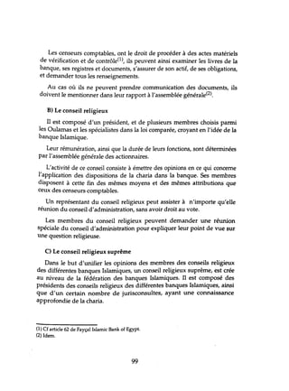 Les censeurs comptables, ont le droit de procéder à des actes matériels
de vérification et de contrôle(l), ils peuvent ainsi examiner les livres de la
banque, ses registres et documents, s'assurer de son actif, de ses obligations,
et demander tous les renseignements.
Au cas où ils ne peuvent prendre communication des documents, ils
doivent le mentionner dans leur rapport à l'assemblée générale(2).
B) Le conseil religieux
Il est composé d'un président, et de plusieurs membres choisis parmi
les Oulamas et les spécialistes dans la loi comparée, croyant en l'idée de la
banque Islamique.
Leur rémunération, ainsi que la durée de leurs fonctions, sont déterminées
par l'assemblée générale des actionnaires.
L'activité de ce conseil consiste à émettre des opinions en ce qui concerne
l'application des dispositions de la charia dans la banque. Ses membres
disposent à cette fin des mêmes moyens et des mêmes attributions que
ceux des censeurs comptables.
Un représentant du conseil religieux peut assister à n'importe qu'elle
réunion du conseil d'administration, sans avoir droit au vote.
Les membres du conseil religieux peuvent demander une réunion
spéciale du conseil d'administration pour expliquer leur point de vue sur
une question religieuse.
C) Le conseil religieux suprême
Dans le but d'unifier les opinions des membres des conseils religieux
des différentes banques Islamiques, un conseil religieux suprême, est crée
au niveau de la fédération des banques Islamiques. Il est composé des
présidents des conseils religieux des différentes banques Islamiques, ainsi
que d'un certain nombre de jurisconsultes, ayant une connaissance
approfondie de la charia.
(1) Cf article 62 de Fayçal Islamic Bank of Egypt.
(2) Idem.
99
 