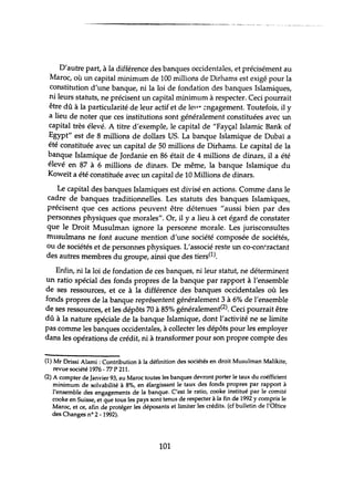 ------------------.------_._-_.__ ._.. -- .... ~--,.-._._--.
D'autre part, à la différence des banques occidentales, et précisément au
Maroc, où un capital minimum de 100 millions de Dirhams est exigé pour la
constitution d'une banque, ni la loi de fondation des banques Islamiques,
ni leurs statuts, ne précisent un capital minimum à respecter. Ceci pourrait
être dû à la particularité de leur actif et de lew ~ngagement.Toutefois, il y
a lieu de noter que ces institutions sont généralement constituées avec un
capital très élevé. A titre d'exemple, le capital de "Fayçal Islamic Bank of
Egypt" est de 8 millions de dollars US. La banque Islamique de Dubaï a
été constituée avec un capital de 50 millions de Dirhams. Le capital de la
banque Islamique de Jordanie en 86 était de 4 millions de dinars, il a été
élevé en 87 à 6 millions de dinars. De même, la banque Islamique du
Koweït a été constituée avec un capital de 10 Millions de dinars.
Le capital des banques Islamiques est divisé en actions. Comme dans le
cadre de banques traditionnelles. Les statuts des banques Islamiques,
précisent que ces actions peuvent être détenues "aussi bien par des
personnes physiques que morales". Or, il y a lieu à cet égard de constater
que le Droit Musulman ignore la personne morale. Les jurisconsultes
musulmans ne font aucune mention d'une société composée de sociétés,
ou de sociétés et de personnes physiques. L'associé reste un co-con~ractant
des autres membres du groupe, ainsi que des tiers(1).
Enfin, ni la loi de fondation de ces banques, ni leur statut, ne déterminent
un ratio spécial des fonds propres de la banque par rapport à l'ensemble
de ses ressources, et ce à la différence des banques occidentales où les
fonds propres de la banque représentent généralement 3 à 6% de l'ensemble
de ses ressources, et les dépôts 70 à 85% généralement(2). Ceci pourrait être
dû à la nature spéciale de la banque Islamique, dont l'activité ne se limite
pas comme les banques occidentales, à collecter les dépôts pour les employer
dans les opérations de crédit, ni à transformer pour son propre compte des
(1) Mr Drissi Alami : Contribution à la définition des sociétés en droit Musulman Malikite,
revue société 1976 - 71 P 211.
(2) A compter de Janvier 93, au Maroc toutes les banques devront porter le taux du coéfficient
minimum de solvabilité à 8%, en élargissant le taux des fonds propres par rapport à
l'ensemble des engagements de la banque. C'est le ratio, cooke institué par le comité
cooke en Suisse, et que tous les pays sont tenus de respecter àla fin de 1992 y compris le
Maroc, et ce, afin de protéger les déposants et limiter les crédits. (cf bulletin de l'Oftiee
des Changes nO 2 - 1992).
101
 