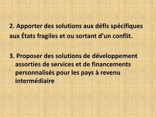 2. Apporter des solutions aux défis spécifiques
aux États fragiles et ou sortant d’un conflit.

3. Proposer des solutions de développement
  assorties de services et de financements
  personnalisés pour les pays à revenu
  intermédiaire
 
