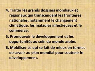 4. Traiter les grands dossiers mondiaux et
  régionaux qui transcendent les frontières
  nationales, notamment le changement
  climatique, les maladies infectieuses et le
  commerce.
5. Promouvoir le développement et les
  opportunités au sein du monde arabe.
6. Mobiliser ce qui se fait de mieux en termes
  de savoir au plan mondial pour soutenir le
  développement.
 