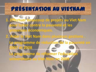 PRÉSENTATION AU VIETNAM
1. Effectuer beaucoup de projets au Viet Nam
  pour lutter contre la pauvreté et les
  prouesses économiques.
2. Aider le Viet Nam dans plusieurs gestions .
  Le programme de réduction de la pauvreté en
  2007 et 2008
  Le programme de réformer l’education
  universitaire au Viet Nam en 2009
 
