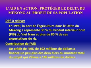 L’AID EN ACTION: PROTÉGER LE DELTA DU
 MÉKONG AU PROFIT DE SA POPULATION

Défi à relever
  En 1999, la part de l’agriculture dans le Delta du
  Mékong a représenté 30 % du Produit intérieur brut
  (PIB) du Viet Nam et plus de 80 % de ses
  exportations de riz.
Contribution de l’AID
  Un crédit de l’AID de 102 millions de dollars a
  financé un peu plus des deux tiers du montant total
  du projet qui s’élève à 148 millions de dollars.
 