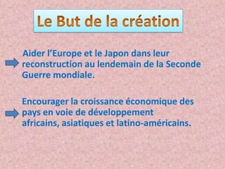 Aider l’Europe et le Japon dans leur
reconstruction au lendemain de la Seconde
Guerre mondiale.

Encourager la croissance économique des
pays en voie de développement
africains, asiatiques et latino-américains.
 