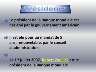 Le président de la Banque mondiale est
désigné par le gouvernement américain.

Il est élu pour un mandat de 5
ans, renouvelable, par le conseil
d'administration

Le 1er juillet 2007, Robert Zoellick est le
président de la Banque mondiale
 