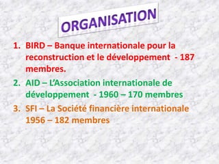 1. BIRD – Banque internationale pour la
   reconstruction et le développement - 187
   membres.
2. AID – L’Association internationale de
   développement - 1960 – 170 membres
3. SFI – La Société financière internationale
   1956 – 182 membres
 