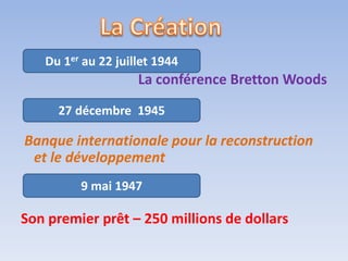 Du 1er au 22 juillet 1944
                    La conférence Bretton Woods
     27 décembre 1945

Banque internationale pour la reconstruction
 et le développement
         9 mai 1947

Son premier prêt – 250 millions de dollars
 
