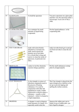 47 GLASS PLATE To hold the specimen You put a specimen on a glass plate
and then view the specimen under a
microscope. It acts sort of like a
slide.
48 EVAPORATING DISH As a container for small
amounts of liquid being
evaporated.
Put the liquid/subtances in the
evaporating dish
49 TEST TUBE BRUSH made with nylon bristles
attached to a twisted-wire
shaft, used to knock the
bottoms out of test tubes.
It is a brush that is long and
narrow to clean the inside of
glassware, in particular test
tubes.
make test tube brush get in and get
out from test tube to clean the test
tube.
50 DROP PLATE a place to test the chemistry
reaction inlarge quantities.
Put the small substances in drop
plate by dropper/pipette
51 CLAY TRIANGLES A clay triangle is a piece of
laboratory equipment used in
the process of heating
substances. It is used in
conjunction with other lab
equipment to create a stable
framework in which to place a
substance -- usually a solid
chemical -- while it is heated to
a high temperature.
The Clay triangle is placed into the
open triangle gives stability to the
set up to prevent tipping and
spilling the molten contents.
52 DROPPERS A dropper is used to dispense
small amounts of a liquid. It is
especially useful when the
Squeeze the rubber part, put in
liquid, let go of rubber part- you
have liquid in dropper
 