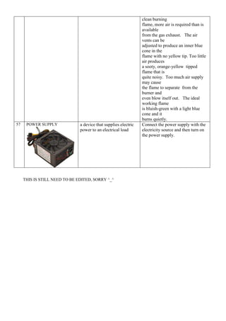 clean burning
flame, more air is required than is
available
from the gas exhaust. The air
vents can be
adjusted to produce an inner blue
cone in the
flame with no yellow tip. Too little
air produces
a sooty, orange-yellow tipped
flame that is
quite noisy. Too much air supply
may cause
the flame to separate from the
burner and
even blow itself out. The ideal
working flame
is bluish-green with a light blue
cone and it
burns quietly.
57 POWER SUPPLY a device that supplies electric
power to an electrical load
Connect the power supply with the
electricity source and then turn on
the power supply.
THIS IS STILL NEED TO BE EDITED, SORRY ^_^
 