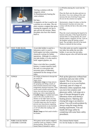 Stirring a solution with the
magnetic stirrer
b) Simultaneously heating the
same solution
Stir bars :
A magnetic stir bar is used to stir
a mixture on a stir plate. The stir
plate contains a magnet that spins,
causing the magnetic stir bar to
spin and stir the mixture. Many
hot plates also have this feature
built in.
is off before placing the vessel onto the
plate.
Place the flask onto the plate and turn on
the stirrer. Use a low setting at first, and
increase the rate of stirring if necessary.
Do not stir the solution too rapidly.
thermometer, clamp it in place so that the
thermometer's tip does not come into
contact with the stir bar or the sides of the
vessel.
Hot Plate :
Place the vessel containing the liquid to be
heated on the plate. If the liquid should be
stirred while it is being heated, the vessel
should contain a magnetic stir bar. Turn on
the hotplate using the heating control
knob. The red light to the left of the knob
flashes to indicate the heat setting.
13 TEST TUBE RACK A test tube holder is used in a
laboratory and it is used to
hold/support test tubes containing
chemicals waiting for further
operations. Although it is called a
test tube holder, it is also used to
hold/ support pipettes, etc.
Since a test tube has a rounded
bottom, it cannot stand by itself;
the rack is a convenient and
necessary piece of laboratory
equipment for the storage of test
tubes.
Test tube racks are used to support the
test tubes but unlike the test tube
holder, it can store the test tubes
without anyone who will hold the rack.
14 TONGS are similar in function to forceps but
are useful for
larger items.
Laboratory tongs are large pincers
for grasping and lifting vessels of
heat-resistant material used in high
temperature chemical reactions. They
can be used to hold or pick up many
items, but work best as tongs for
picking up a hot evaporating dish.
Crucible tongs are welded steel tools
used to lift a hot crucible from a
furnace or for other items you may
not want to handle with your hands.
Crucible tongs may also be used to
prevent any inaccuracies regarding
mass measurements as any moisture
or oil will affect the readings and
accuracy.
Beaker tongs are best used to hold a
hot beaker.
Pick up hot glassware without heat
protection and your skin will be
injured. This is as true in the
laboratory as it is in your kitchen.
Lab tongs, part of a range of
laboratory safety equipment, help
you move hot ceramics and
glassware safely. Lab tongs are a
type of forceps designed to grip
laboratory items used during a
heating process. Opening and
closing lab tongs is an intuitive
action. You will avoid accidents by
always using the tongs during
heating experiments. You can
handle lab tongs safely by
complying with some basic safety
procedures.
15 WIRE GAUZE WITH
CERAMIC CENTER
Wire gauze can be used to support a
container (such as a beaker or flask)
during heating. When the bunsen
burner flame is beneath it, with a
On a bunsen burner tripod.
It is for the beaker or other container.
 
