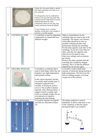 tripod, the wire gauze helps to spread
the flame (and heat) out evenly over
the container.
It is frequently used in combination
with an iron ring and ring stand with
a bunsen burner underneath it (see the
Related Questions for more
information about an iron ring, ring
stand, and bunsen burner & tripod).
A clay triangle serves a similar
purpose, except that a clay triangle is
used for a crucible instead.
16 CENTRIFUGE TUBE A centrifuge is used for separating
components in a liquid that have
different weights.
Make a counterbalance for the
centrifuge tube you want to put in the
centrifuge. The masses, not volumes,
of the tubes should be as close as
possible! Unbalanced tubes may
permanently damage the centrifuge.
Put the tubes opposite each other in the
centrifuge. If you have more than two
tubes, only the ones opposite each
other have to be equal in mass.
Enter your settings such as rotations
per minute.
Remove the tubes carefully after the
centrifuge has completely stopped
spinning. This is so that the different
suspensions do not mix again.
17 CRUCIBLE WITH LID A crucible is a container that is
used to hold things whilst they are
heated to very high temperatures
and typically melted.
In the school chemistry lab they
are usually small ceramic pots. A
substance is placed in the
crucible. A lid may be used to
cover it. The crucible is heated,
typically with a Bunsen burner. A
support system is usually used
(such as a triangle of pipe clay on
wire placed on a tripod) to
minimize the risk of burns.
A crucible is used to hold small
amounts of chemicals during heating at
high temperatures. The lid covers the
bowl so nothing escapes, or to keep
oxygen out of the reaction.
18 LIEBIG CONDENSER it is used to separate two liquids
and find out what both of them
are
The liebig condenser is used in
distillation. It allows cold water to run
in the condenser so that the vapour
passing through it can condense.
 