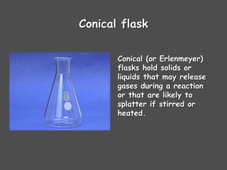Conical flask
Conical (or Erlenmeyer)
flasks hold solids or
liquids that may release
gases during a reaction
or that are likely to
splatter if stirred or
heated.
 